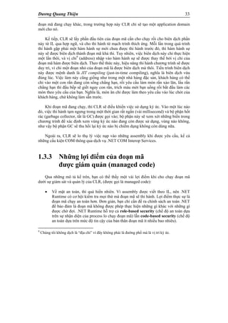 Dương Quang Thiện 33
đoạn mã đang chạy khác, trong trường hợp này CLR chỉ sẽ tạo một application domain
mới cho nó.
Kế tiếp, CLR sẽ lấy phần đầu tiên của đoạn mã cần cho chạy rồi cho biên dịch phần
này từ IL qua hợp ngữ, và cho thi hành từ mạch trình thích ứng. Mỗi lần trong quá trình
thi hành gặp phải một hàm hành sự mới chưa được thi hành trước đó, thì hàm hành sự
này sẽ được biên dịch thành đoạn mã khả thi. Tuy nhiên, việc biên dịch này chỉ thực hiện
một lần thôi, và vị chỉ9
(address) nhập vào hàm hành sự sẽ được thay thế bởi vị chỉ của
đoạn mã hàm được biên dịch. Theo thể thức này, hiệu năng thi hành chương trình sẽ được
duy trì, vì chỉ một đoạn nhỏ của đoạn mã là được biên dịch mà thôi. Tiến trình biên dịch
này được mệnh danh là JIT compiling (just-in-time compiling), nghĩa là biên dịch vừa
đúng lúc. Việc làm này cũng giống như trong một nhà hàng đặc sản, khách hàng có thể
chỉ vào một con rắn đang còn sống chẳng hạn, rồi yêu cầu làm món rắn xào lăn, lẩu rắn
chẳng hạn thì đầu bếp sẽ giết ngay con rắn, trích máu mời bạn uống rồi bắt đầu làm các
món theo yêu cầu của bạn. Nghĩa là, món ăn chỉ được làm theo yêu cầu vào lúc chót của
khách hàng, chứ không làm sẵn trước.
Khi đoạn mã đang chạy, thì CLR sẽ điều khiển việc sử dụng ký ức. Vào một lúc nào
đó, việc thi hành tạm ngưng trong một thời gian rất ngắn (vài millisecond) và bộ phận hốt
rác (garbage collector, tắt là GC) được gọi vào; bộ phận này sẽ xem xét những biến trong
chương trình để xác định xem vùng ký ức nào đang còn được sử dụng, vùng nào không,
như vậy bộ phận GC sẽ thu hồi lại ký ức nào bị chiếm dụng không còn dùng nữa.
Ngoài ra, CLR sẽ lo thụ lý việc nạp vào những assembly khi được yêu cầu, kể cả
những cấu kiện COM thông qua dịch vụ .NET COM Interop Services.
1.3.3 Những lợi điểm của đoạn mã
được giám quản (managed code)
Qua những mô tả kể trên, bạn có thể thấy một vài lợi điểm khi cho chạy đoạn mã
dưới sự giám sát và quản lý của CLR, (được gọi là managed code):
 Về mặt an toàn, thì quá hiển nhiên. Vì assembly được viết theo IL, nên .NET
Runtime có cơ hội kiểm tra mọi thứ mà đoạn mã sẽ thi hành. Lợi điểm thực sự là
đoạn mã chạy an toàn hơn. Đơn giản, bạn chỉ cần đề ra chính sách an toàn .NET
để bảo đảm là đoạn mã không được phép thực hiện những gì khác với những gì
được chờ đợi. .NET Runtime hỗ trợ cả role-based security (chế độ an toàn dựa
trên sự nhận diện của process lo chạy đoạn mã) lẫn code-based security (chế độ
an toàn dựa trên mức độ tin cậy của bản thân đoạn mã ít nhiều bao nhiêu).
9
Chúng tôi không dịch là “địa chỉ” vì đây không phải là đường phố mà là vị trí ký ức.
 
