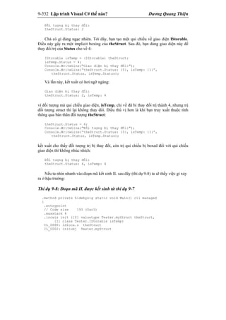 9-332 Lập trình Visual C# thế nào? Dương Quang Thiện
Đối tượng bị thay đổi:
theStruct.Status: 2
Chả có gì đáng ngạc nhiên. Tới đây, bạn tạo một qui chiếu về giao diện IStorable.
Điều này gây ra một implicit boxing của theStruct. Sau đó, bạn dùng giao diện này để
thay đổi trị của Status cho về 4:
IStorable isTemp = (IStorable) theStruct;
isTemp.Status = 4;
Console.WriteLine(“Giao diện bị thay đổi:”);
Console.WriteLine(“theStruct.Status: {0}, isTemp: {1}”,
theStruct.Status, isTemp.Status);
Và lần này, kết xuất có hơi ngỡ ngàng:
Giao diện bị thay đổi:
theStruct.Status: 2, isTemp: 4
vì đối tượng mà qui chiếu giao diện, isTemp, chỉ về đã bị thay đổi trị thành 4, nhưng trị
đối tượng struct thì lại không thay đổi. Điều thú vị hơn là khi bạn truy xuất thuộc tính
thông qua bản thân đối tượng theStruct:
theStruct.Status = 6;
Console.WriteLine(“Đối tượng bị thay đổi:”);
Console.WriteLine(“theStruct.Status: {0}, isTemp: {1}”,
theStruct.Status, isTemp.Status);
kết xuất cho thấy đối tượng trị bị thay đổi, còn trị qui chiếu bị boxed đối với qui chiếu
giao diện thì không nhúc nhích:
Đối tượng bị thay đổi:
theStruct.Status: 6, isTemp: 4
Nếu ta nhìn nhanh vào đoạn mã kết sinh IL sau đây (thí dụ 9-8) ta sẽ thấy việc gì xảy
ra ở hậu trường:
Thí dụ 9-8: Đoạn mã IL được kết sinh từ thí dụ 9-7
.method private hidebysig static void Main() cil managed
{
.entrypoint
// Code size 193 (0xc1)
.maxstack 4
.locals init ([0] valuetype Tester.myStruct theStruct,
[1] class Tester.IStorable isTemp)
IL_0000: ldloca.s theStruct
IL_0002: initobj Tester.myStruct
 