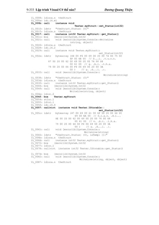 9-333 Lập trình Visual C# thế nào? Dương Quang Thiện
IL_0008: ldloca.s theStruct
IL_000a: ldc.i4.m1
IL_000b: call instance void
Tester.myStruct::set_Status(int32)
IL_0010: ldstr "theStruct.Status: {0}"
IL_0015: ldloca.s theStruct
IL_0017: call instance int32 Tester.myStruct::get_Status()
IL_001c: box [mscorlib]System.Int32
IL_0021: call void [mscorlib]System.Console::WriteLine
(string, object)
IL_0026: ldloca.s theStruct
IL_0028: ldc.i4.2
IL_0029: call instance void Tester.myStruct::
set_Status(int32)
IL_002e: ldstr bytearray (44 00 F4 00 69 00 20 00 74 00 75 00
6F 00 6E 00 // D...i. .t.u.o.n.
67 00 20 00 62 00 69 00 20 00 74 00 68
00 61 00 // g. .b.i. .t.h.a.
79 00 20 00 64 00 F4 00 69 00 20 00 3A
00 ) // y. .d...i. .:.
IL_0033: call void [mscorlib]System.Console::
WriteLine(string)
IL_0038: ldstr "theStruct.Status: {0}"
IL_003d: ldloca.s theStruct
IL_003f: call instance int32 Tester.myStruct::get_Status()
IL_0044: box [mscorlib]System.Int32
IL_0049: call void [mscorlib]System.Console::
WriteLine(string, object)
IL_004e: ldloc.0
IL_004f: box Tester.myStruct
IL_0054: stloc.1
IL_0055: ldloc.1
IL_0056: ldc.i4.4
IL_0057: callvirt instance void Tester.IStorable::
set_Status(int32)
IL_005c: ldstr bytearray (47 00 69 00 61 00 6F 00 20 00 64 00
69 00 EA 00 // G.i.a.o. .d.i...
6E 00 20 00 62 00 69 00 20 00 74 00 68
00 61 00 // n. .b.i. .t.h.a.
79 00 20 00 64 00 F4 00 69 00 20 00 3A
00 ) // y. .d...i. .:.
IL_0061: call void [mscorlib]System.Console::
WriteLine(string)
IL_0066: ldstr "theStruct.Status: {0}, isTemp: {1}"
IL_006b: ldloca.s theStruct
IL_006d: call instance int32 Tester.myStruct::get_Status()
IL_0072: box [mscorlib]System.Int32
IL_0077: ldloc.1
IL_0078: callvirt instance int32 Tester.IStorable::get_Status()
IL_007d: box [mscorlib]System.Int32
IL_0082: call void [mscorlib]System.Console::
WriteLine(string, object, object)
IL_0087: ldloca.s theStruct
 