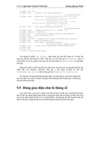 9-334 Lập trình Visual C# thế nào? Dương Quang Thiện
IL_0089: ldc.i4.6
IL_008a: call instance void Tester.myStruct::
set_Status(int32)
IL_008f: ldstr bytearray (44 00 F4 00 69 00 20 00 74 00 75 00
6F 00 6E 00 // D...i. .t.u.o.n.
67 00 20 00 62 00 69 00 20 00 74 00
68 00 61 00 // g. .b.i. .t.h.a.
79 00 20 00 64 00 F4 00 69 00 20 00 3A
00 ) // y. .d...i. .:.
IL_0094: call void [mscorlib]System.Console::
WriteLine(string)
IL_0099: ldstr "theStruct.Status: {0}, isTemp: {1}"
IL_009e: ldloca.s theStruct
IL_00a0: call instance int32 Tester.myStruct::get_Status()
IL_00a5: box [mscorlib]System.Int32
IL_00aa: ldloc.1
IL_00ab: callvirt instance int32 Tester.IStorable::get_Status()
IL_00b0: box [mscorlib]System.Int32
IL_00b5: call void [mscorlib]System.Console::
WriteLine(string, object, object)
IL_00ba: call string [mscorlib]System.Console::ReadLine()
IL_00bf: pop
IL_00c0: ret
} // end of method Tester::Main
Trên hàng IL_000b, set status được triệu gọi trên đối tượng trị. Ta thấy lần
triệu gọi thứ hai trên hàng IL_0017. Bạn để ý là các triệu gọi WriteLine() gây ra
boxing đối với trị số nguyên của status do đó hàm hành sự GetString() có thể được
triệu gọi.
Hàng chủ chốt IL_004f theo đấy bản thân struc bị boxed tạo ra một kiểu dữ liệu qui
chiếu đối với interface reference. Bạn để ý trên hàng IL_0057 là lần này
IStorage::set_status được triệu gọi thay vì myStruct::setStatus.
Nói tóm lại, nếu bạn thiết đặt một giao diện với một kiểu trị, một struct chẳng hạn,
bạn nên chắc truy xuất các thành viên giao diện thông qua đối tượng thay vì thông qua
một qui chiếu giao diện.
9.5 Dùng giao diện như là thông số
Giao diện được xem như là những biến được kiểm tra chặt chẽ về mặt kiểu dữ liệu,
bạn có thể xây dựng những hàm hành sự dùng giao diện như là thông số cũng như là trị
trả về. Sau đây là một thí dụ 9-9 về vẽ hình đồ học. Tới đây bạn đã “đủ lông đủ cánh” để
hiểu thí dụ này. Chúng tôi đã cho chú thích từng câu lệnh, bạn đọc hiểu ngay.
 