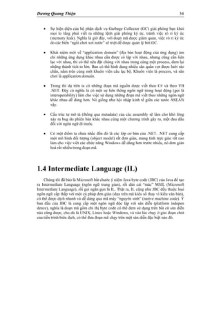 Dương Quang Thiện 34
 Sự hiện diện của bộ phận dịch vụ Garbage Collector (GC) giải phóng bạn khỏi
mọi lo lắng phải viết ra những lệnh giải phóng ký ức, tránh việc rò rỉ ký ức
(memory leak). Nghĩa là giờ đây, với đoạn mã được giám quản, việc rò rỉ ký ức
do các biến “ngồi chơi xơi nước” sẽ triệt để được quản lý bởi GC.
 Khái niệm mới về “application domain” (địa bàn hoạt động của ứng dụng) ám
chỉ những ứng dụng khác nhau cần được cô lập với nhau, nhưng cũng cần liên
lạc với nhau, thì có thể nên đặt chúng với nhau trong cùng một process, đem lại
những thành tích to lớn. Ban có thể hình dung nhiều sân quần vợt được lưới rào
chắn, nằm trên cùng một khuôn viên câu lạc bộ. Khuôn viên là process, và sân
chơi là application domain.
 Trong thí dụ trên ta có những đoạn mã nguồn được viết theo C# và theo VB
.NET. Đây có nghĩa là có một sự liên thông ngôn ngữ trong hoạt động (gọi là
interoperability) làm cho việc sử dụng những đoạn mã viết theo những ngôn ngữ
khác nhau dễ dàng hơn. Nó giống như hội nhập kinh tế giữa các nước ASEAN
vậy.
 Cấu trúc tự mô tả (thông qua metadata) của các assembly sẽ làm cho khó lòng
xảy ra bug do phiên bản khác nhau cùng một chương trình gây ra, một đau đầu
đối với ngôn ngữ đi trước.
 Có một điểm ta chưa nhắc đến đó là các lớp cơ bản của .NET. .NET cung cấp
một mô hình đối tượng (object model) rất đơn giản, mang tính trực giác rất cao
làm cho việc viết các chức năng Windows dễ dàng hơn trước nhiều, nó đơn giản
hoá rất nhiều trong đoạn mã.
1.4 Intermediate Language (IL)
Chúng tôi đã bảo là Microsoft bắt chước ý niệm Java byte code (JBC) của Java để tạo
ra Intermediate Language (ngôn ngữ trung gian), rồi dán cái “mác” MSIL (Microsoft
Intermediate Language), rồi gọi ngắn gọn là IL. Thật ra, IL cũng như JBC đều thuộc loại
ngôn ngữ cấp thấp với một cú pháp đơn giản (dựa trên mã kiểu số thay vì kiểu văn bản),
có thể được dịch nhanh và dễ dàng qua mã máy “nguyên sinh” (native machine code). Ý
ban đầu của JBC là cung cấp một ngôn ngữ độc lập với sàn diễn (platform indepen
dence), nghĩa là đoạn mã gồm chỉ thị byte code có thể đem sử dụng trên bất cứ sàn diễn
nào cũng được, cho dù là UNIX, Linux hoặc Windows, và vào lúc chạy ở giai đoạn chót
của tiến trình biên dịch, có thể đưa đoạn mã chạy trên một sàn diễn đặc biệt nào đó.
 