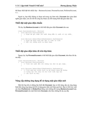 9-343 Lập trình Visual C# thế nào? Dương Quang Thiện
thể được thiết đặt bởi nhiều lớp -- BusinessAccount, PersonalAccount, PreferredAccount,
v.v..
Ngoài ra, bạn thấy không có đoạn mã trong các hàm trên. IAccount đơn giản định
nghĩa giao diện, còn chi tiết thi công tùy thuộc các đối tượng thiết đặt giao diện này.
Thiết đặt một giao diện chuẩn
Thí dụ, lớp BusinessAccount có thể thiết đặt giao diện IAccount như sau:
class BusinessAccount: IAccount
{ void IAccount.PostInterest()
{ // Đoạn mã ghi nhận lãi suất dùng đến tỉ suất có lợi nhất.
}
void IAccount.DeductFees(IFeeSchedule feeSchedule)
{ // Đoạn mã dùng thay đổi một tỉ suất ưu tiên
// đối với những dịch vụ khác nhau
}
}
Thiết đặt giao diện khác đi trên lớp khác
Ngược lại, lớp PersonalAccount có thể thiết đặt giao diện IAccount, như theo thí dụ
sau đây:
class PersonalAccount: IAccount
{ void IAccount.PostInterest()
{ // Tính lãi suất đối với những tài khỏ và ghi nhận.
}
void IAccount.DeductFees(IFeeSchedule feeSchedule)
{ // Tính xem bao nhiêu dịch vụ mà khách hàng đã huởng
// tương tác với nhau và cho tính tiền dựa vào
// các dịch vụ này.
}
}
Nâng cấp những ứng dụng để sử dụng một giao diện mới
Một khi bạn đã có những lớp thiết đặt IAccount, bạn có thể nâng cấp các ứng dụng
hiện hữu từng ứng dụng một để sử dụng giao diện mới hiệu quả hơn. Bạn có thể truy xuất
các hàm PostInterest và DeductFees bằng cách những đối tượng BusinessAccount hoặc
PersonalAccount cho một biến kiểu IAccount, như theo những thí dụ sau đây
 