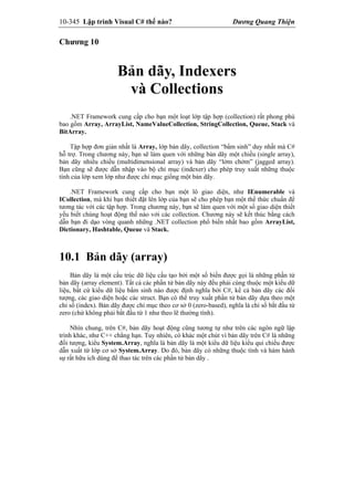 10-345 Lập trình Visual C# thế nào? Dương Quang Thiện
Chương 10
Bản dãy, Indexers
và Collections
.NET Framework cung cấp cho bạn một loạt lớp tập hợp (collection) rất phong phú
bao gồm Array, ArrayList, NameValueCollection, StringCollection, Queue, Stack và
BitArray.
Tập hợp đơn giản nhất là Array, lớp bản dãy, collection “bẩm sinh” duy nhất mà C#
hỗ trợ. Trong chương này, bạn sẽ làm quen với những bản dãy một chiều (single array),
bản dãy nhiều chiều (multidimensional array) và bản dãy “lởm chởm” (jagged array).
Bạn cũng sẽ được dẫn nhập vào bộ chỉ mục (indexer) cho phép truy xuất những thuộc
tính của lớp xem lớp như được chỉ mục giống một bản dãy.
.NET Framework cung cấp cho bạn một lô giao diện, như IEnumerable và
ICollection, mà khi bạn thiết đặt lên lớp của bạn sẽ cho phép bạn một thể thức chuẩn để
tương tác với các tập hợp. Trong chương này, bạn sẽ làm quen với một số giao diện thiết
yếu biết chúng hoạt động thế nào với các collection. Chương này sẽ kết thúc bằng cách
dẫn bạn đi dạo vòng quanh những .NET collection phổ biến nhất bao gồm ArrayList,
Dictionary, Hashtable, Queue và Stack.
10.1 Bản dãy (array)
Bản dãy là một cấu trúc dữ liệu cấu tạo bởi một số biến được gọi là những phần tử
bản dãy (array element). Tất cả các phần tử bản dãy này đều phải cùng thuộc một kiểu dữ
liệu, bất cứ kiểu dữ liệu bẩm sinh nào được định nghĩa bởi C#, kể cả bản dãy các đối
tượng, các giao diện hoặc các struct. Bạn có thể truy xuất phần tử bản dãy dựa theo một
chỉ số (index). Bản dãy được chỉ mục theo cơ sở 0 (zero-based), nghĩa là chỉ số bắt đầu từ
zero (chứ không phải bắt đầu từ 1 như theo lẽ thường tình).
Nhìn chung, trên C#, bản dãy hoạt động cũng tương tự như trên các ngôn ngữ lập
trình khác, như C++ chẳng hạn. Tuy nhiên, có khác một chút vì bản dãy trên C# là những
đối tượng, kiểu System.Array, nghĩa là bản dãy là một kiểu dữ liệu kiểu qui chiếu được
dẫn xuất từ lớp cơ sở System.Array. Do đó, bản dãy có những thuộc tính và hàm hành
sự rất hữu ích dùng để thao tác trên các phần tử bản dãy .
 