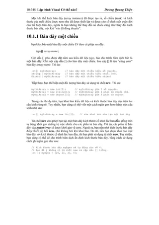 10-348 Lập trình Visual C# thế nào? Dương Quang Thiện
Một khi thể hiện bản dãy (array instance) đã được tạo ra, số chiều (rank) và kích
thước của mỗi chiều được xem như đã được thiết lập và được cho cố định suốt cuộc đời
của thể hiện bản dãy, nghĩa là bạn không thể thay đổi số chiều cũng như thay đổi kích
thước bản dãy, một khi “ván đã đóng thuyền”.
10.1.1 Bản dãy một chiều
bạn khai báo một bản dãy một chiều C# theo cú pháp sau đây:
type[] array-name;
Cặp dấu [] phải được đặt nằm sau kiểu dữ liệu type, báo cho trình biên dịch biết là
một bản dãy. Chỉ một cặp dấu [] cho bản dãy một chiều. Sau cặp [] là tên “cúng cơm”
bản dãy array-name. Thí dụ:
int[] myIntArray; // bản dãy một chiều kiểu số nguyên.
string[] myStrArray; // bản dãy một chiều kiểu chuỗi chữ.
Object[] myObjArray; // bản dãy một chiều kiểu object
Tiếp theo, bạn thể hiện một đối tượng bản dãy sử dụng từ chốt new. Thí dụ:
myIntArray = new int[5]; // myIntArray gồm 5 số nguyên.
myStrArray = new string[4]; // myStrArray gồm 4 phần tử chuỗi chữ.
myObjArray = new Object[3]; // myObjArray gồm 3 phần tử object
Trong các thí dụ trên, bạn khai báo kiểu dữ liệu và kích thước bản dãy dựa trên hai
câu lệnh riêng rẽ. Tuy nhiên, bạn cũng có thể viết một cách ngắn gọn hơn thành một câu
lệnh như sau:
int[] myIntArray = new int[5]; // vừa khai báo vừa tạo một bản dãy
Từ chốt new cho phép bạn tạo một bản dãy kích thước cố định lúc ban đầu, đồng thời
tự động khởi gán những trị mặc nhiên cho các phần tử bản dãy. Thí dụ, các phần tử bản
dãy của myIntArray sẽ được khởi gán về zero. Ngoài ra, bạn nên nhớ kích thước bản dãy
được thiết lập bởi new, chứ không bởi khi khai báo. Do đó, nếu bạn chọn khai báo một
bản dãy với kích thước cố định lúc ban đầu, thì bạn phải sử dụng từ chốt new. Tuy nhiên,
bạn cũng có thể để cho trình biên dịch ấn định kích thước bản dãy, bằng cách sử dụng
cách ghi ngắn gọn như sau:
// Kích thước bản dãy myAges sẽ tự động cho về 4.
// Bạn để ý không có từ chốt new và cặp dấu [] trống.
int [] myAges = {20, 22, 23, 0};
 