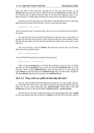 10-350 Lập trình Visual C# thế nào? Dương Quang Thiện
heap. Các phần tử bản dãy được cấp phát ký ức dựa trên kiểu dữ liệu. int của
myIntArray thuộc kiểu trị, do đó các phần tử bản dãy của myIntArray là thuộc kiểu trị.
Còn một bản dãy các phần tử kiểu qui chiếu sẽ chỉ chứa toàn những qui chiếu về các
phần tử bản dãy, và những phần tử bản dãy này cũng sẽ được cấp phát ký ức trên heap.
Khi bạn tạo một bản dãy kiểu trị, thì mỗi phần tử bản dãy khởi đi chứa trị mặc nhiên
thuộc kiểu dữ liệu được trữ trên bản dãy. Thí dụ, việc thể hiện đối tượng:
myIntArray = new int[5];
sẽ tạo một bản dãy gồm 5 số nguyên, được cho về zero, là trị mặc nhiên của kiểu dữ liệu
số nguyên.
Còn một bản dãy kiểu qui chiếu thì lại không được khởi gán theo trị mặc nhiên, mà
lại được khởi gán theo null reference. Do đó, nếu bạn muốn truy xuất một phần tử thuộc
bản dãy kiểu qui chiếu trước khi chưa đặc biệt khởi gán phần tử này, bạn sẽ gây ra một
biệt lệ sai.
Giả sử, bạn đã tạo ra một lớp Button. Bạn khai báo một bản dãy các đối tượng
Button như theo câu lệnh sau đây:
Button[] myButtonArray;
và bạn thể hiện đối tượng bản dãy myButtonArray như sau:
myButtonArray = new Button[3];
Khác với thí dụ myIntArray, 2 câu lệnh trên sẽ không tạo một bản dãy với những
qui chiếu về 3 đối tượng Button. Thay vào đó, sẽ tạo bản dãy myButtonArray với 3 null
reference. Muốn sử dụng myButtonArray, trước tiên bạn phải tạo và gán những đối
tượng Button cho mỗi qui chiếu trên myButtonArray. Bạn sẽ sử dụng một vòng lặp tạo
đối tượng Button thêm từng đối tượng một vào myButtonArray.
10.1.1.2 Truy xuất các phần tử bản dãy thế nào?
bạn truy xuất một phần tử bản dãy bằng cách sử dụng tác tử chỉ mục (index operator,
[]). Vì bản dãy được đánh số theo zero-based, nên phần tử bản dãy thứ nhất bao giờ cũng
mang chỉ số zero, trong trường hợp này, myIntArray[0]. Những phần tử bản dãy
myIntArray kế tiếp sẽ tuần tự được đánh số myIntArray[1]…myIntArray[4].
Như đã nói trên, bản dãy là những đối tượng, do đó mang những thuộc tính. Length
là một trong những thuộc tính rất hữu ích. Length cho biết kích thước bản dãy, nghĩa là
 