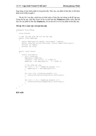 10-351 Lập trình Visual C# thế nào? Dương Quang Thiện
tổng cộng có bao nhiêu phần tử trong bản dãy. Như vậy, các phần tử bản dãy có thể được
đánh số từ 0 đến Length-1.
Thí dụ 10-1 sau đây, minh hoạ các khái niệm về bản dãy mà chúng ta đã đề cập qua.
Trong thí dụ này, một lớp Tester sẽ tạo ra một bản dãy Employees (nhân viên), đưa dữ
liệu vào các phần tử bản dãy Employees, rồi sau đó cho in ra trị các phần tử bản dãy này.
Thí dụ 10-1: Làm việc với một bản dãy
namespace Prog_CSharp
{
using System;
// một lớp đơn giản để trữ lên bản dãy
public class Employee
{
public Employee(int empID) {this.empID = empID;}
public override string ToString() {return empID.ToString();}
private int empID;
private int size;
}
public class Tester
{
static void Main()
{ int[] intArray;
Employee[] empArray;
intArray = new int[5]; // 5 phần tử
empArray = new Employee[3]; // 3 phần tử
// Cho điền dữ liệu
for (int i = 0; i <empArray.Length; i++)
{ empArray[i] = new Employee(i+5);
}
for (int i=0; i<intArray.Length; i++)
{ Console.WriteLine(intArray[i].ToString());
}
for (int i = 0; i <empArray.Length; i++)
{ Console.WriteLine(empArray[i].ToString());
}
}
}
}
Kết xuất:
 