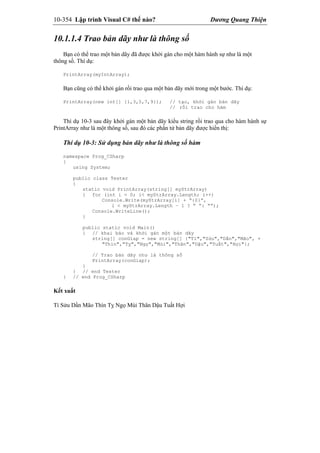 10-354 Lập trình Visual C# thế nào? Dương Quang Thiện
10.1.1.4 Trao bản dãy như là thông số
Bạn có thể trao một bản dãy đã được khởi gán cho một hàm hành sự như là một
thông số. Thí dụ:
PrintArray(myIntArray);
Bạn cũng có thể khởi gán rồi trao qua một bản dãy mới trong một bước. Thí dụ:
PrintArray(new int[] {1,3,5,7,9}); // tạo, khởi gán bản dãy
// rồi trao cho hàm
Thí dụ 10-3 sau đây khởi gán một bản dãy kiểu string rồi trao qua cho hàm hành sự
PrintArray như là một thông số, sau đó các phần tử bản dãy được hiển thị:
Thí dụ 10-3: Sử dụng bản dãy như là thông số hàm
namespace Prog_CSharp
{
using System;
public class Tester
{
static void PrintArray(string[] myStrArray)
{ for (int i = 0; i< myStrArray.Length; i++)
Console.Write(myStrArray[i] + “{0}”,
i < myStrArray.Length – 1 ? “ “: “”);
Console.WriteLine();
}
public static void Main()
{ // khai báo và khởi gán một bản dãy
string[] conGiap = new string[] {"Tí","Sửu","Dần","Mão", +
"Thìn","Tỵ","Ngọ","Mùi","Thân","Dậu","Tuất","Hợi"};
// Trao bản dãy như là thông số
PrintArray(conGiap);
}
} // end Tester
} // end Prog_CSharp
Kết xuất
Tí Sửu Dần Mão Thìn Tỵ Ngọ Mùi Thân Dậu Tuất Hợi
 