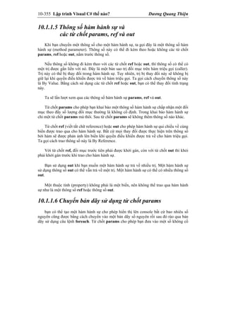 10-355 Lập trình Visual C# thế nào? Dương Quang Thiện
10.1.1.5 Thông số hàm hành sự và
các từ chốt params, ref và out
Khi bạn chuyển một thông số cho một hàm hành sự, ta gọi đây là một thông số hàm
hành sự (method parameter). Thông số này có thể đi kèm theo hoặc không các từ chốt
params, ref hoặc out, nằm trước thông số.
Nếu thông số không đi kèm theo với các từ chốt ref hoặc out, thì thông số có thể có
một trị được gắn liền với nó. Đây là một bản sao trị đối mục trên hàm triệu gọi (caller).
Trị này có thể bị thay đổi trong hàm hành sự. Tuy nhiên, trị bị thay đổi này sẽ không bị
giữ lại khi quyền điều khiển được trả về hàm triệu gọi. Ta gọi cách chuyển thông số này
là By Value. Bằng cách sử dụng các từ chốt ref hoặc out, bạn có thể thay đổi tình trạng
này.
Ta sẽ lần lượt xem qua các thông số hàm hành sự params, ref và out.
Từ chốt params cho phép bạn khai báo một thông số hàm hành sự chấp nhận một đối
mục theo đấy số lượng đối mục thường là không cố định. Trong khai báo hàm hành sự
chỉ một từ chốt params mà thôi. Sau từ chốt params sẽ không thêm thông số nào khác.
Từ chốt ref (viết tắt chữ reference) hoặc out cho phép hàm hành sự qui chiếu về cùng
biến được trao qua cho hàm hành sự. Bất cứ mọi thay đổi được thực hiện trên thông số
bởi hàm sẽ được phản ảnh lên biến khi quyền điều khiển được trả về cho hàm triệu gọi.
Ta gọi cách trao thông số này là By Reference.
Với từ chốt ref, đối mục trước tiên phải được khởi gán, còn với từ chốt out thì khỏi
phải khởi gán trước khi trao cho hàm hành sự.
Bạn sử dụng out khi bạn muốn một hàm hành sự trả về nhiều trị. Một hàm hành sự
sử dụng thông số out có thể vẫn trả về một trị. Một hàm hành sự có thể có nhiều thông số
out.
Một thuộc tính (property) không phải là một biến, nên không thể trao qua hàm hành
sự như là một thông số ref hoặc thông số out.
10.1.1.6 Chuyển bản dãy sử dụng từ chốt params
bạn có thể tạo một hàm hành sự cho phép hiển thị lên console bất cứ bao nhiêu số
nguyên cũng được bằng cách chuyển vào một bản dãy số nguyên rồi sau đó rảo qua bản
dãy sử dụng câu lệnh foreach. Từ chốt params cho phép bạn đưa vào một số không cố
 