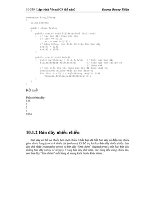 10-359 Lập trình Visual C# thế nào? Dương Quang Thiện
namespace Prog_CSharp
{
using System;
public class Tester
{
public static void FillArray(ref int[] arr)
{ // tạo bản dãy theo yêu cầu
if (arr == null)
arr = new int[10];
// bằng không, cho điền dữ liệu lên bản dãy
arr[0] = 123;
arr[4] = 1024;
}
public static void Main()
{ int[] myIntArray = {1,2,3,4,5}; // khởi gán bản dãy
FillArray(ref myIntArray); // Trao qua hàm callee sử
// dụng ref
// cho hiển thị nội dung bản dãy đã được nhật tu
Console.WriteLine(“Phần tử bản dãy:”);
for (int i = 0; i < myIntArray.Length; i++)
Console.WriteLine(myIntArray[i]);
}
}
{
Kết xuất
Phần tử bản dãy:
123
2
3
4
1024
10.1.2 Bản dãy nhiều chiều
Bản dãy có thể có nhiều hơn một chiều. Chắc bạn đã biết bản dãy cổ điển hai chiều
gồm nhiều hàng (row) và nhiều cột (column). C# hỗ trợ hai loại bản dãy nhiều chiều: bản
dãy chữ nhật (rectangular array) và bản dãy “lởm chởm” (jagged array), một loại bản dãy
những bản dãy (array of arrays). Trong bản dãy chữ nhật, các hàng đều cùng chiều dài,
còn bản dãy “lởm chởm” mỗi hàng sẽ mang kích thước khác nhau.
 