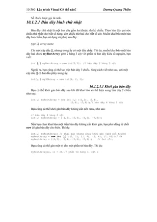 10-360 Lập trình Visual C# thế nào? Dương Quang Thiện
Số chiều được gọi là rank.
10.1.2.1 Bản dãy hình chữ nhật
Bản dãy chữ nhật là một bản dãy gồm hai (hoặc nhiều) chiều. Theo bản dãy qui ước
chiều thứ nhất cho biết số hàng, còn chiều thứ hai cho biết số cột. Muốn khai báo một bản
dãy hai chiều, bạn sử dụng cú pháp sau đây:
type [,] array-name
Chỉ một cặp dấu [], nhưng trong ấy có một dấu phẩy. Thí dụ, muốn khai báo một bản
dãy hai chiều myRectArray gồm 2 hàng 3 cột với phần tử bản dãy kiểu số nguyên, bạn
viết:
int [,] myRectArray = new int[2,3]; // bản dãy 2 hàng 3 cột
Ngoài ra, bạn cũng có thể tạo một bản dãy 3 chiều, bằng cách viết như sau, với một
cặp dấu [] có hai dấu phẩy trong ấy:
int[,,] my3DArray = new int[4, 2, 3];
10.1.2.1.1 Khởi gán bản dãy
Bạn có thể khởi gán bản dãy sau khi đã khai báo và thể hiện xong bản dãy 2 chiều
như sau:
int[,] myRectArray = new int [,] {{1,2}, {3,4},
{5,6}, {7,8}};// bản dãy 4 hàng 2 cột
Bạn cũng có thể khởi gán bản dãy không cần đến rank, như sau:
// bản dãy 4 hàng 2 cột
int[,] myRectArray = {{1,2}, {3,4}, {5,6}, {7,8}};
Nếu bạn chọn khai báo một biến bản dãy không cần khởi gán, bạn phải dùng từ chốt
new để gán bản dãy cho biến. Thí dụ:
int[,] myRectArray; // khai báo nhưng chưa khởi gán (giữ chỗ trước)
myRectArray = new int [,] {{1, 2}, {3, 4}, {5, 6}, {7, 8}};// OK
myRectArray = {{1,2}, {3,4}, {5,6}, {7,8}}; // Sai rồi.
Bạn cũng có thể gán một trị cho một phần tử bản dãy. Thí dụ:
myRectArray[2, 1] = 25; // phần tử hàng 3, cột 2
 