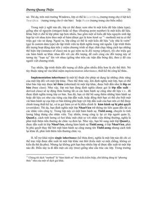 Dương Quang Thiện 36
nó. Thí dụ, trên môi trường Windows, lớp có thể là ListBox, (tượng trưng cho ô liệt kê)
TextBox (tượng trưng cho ô văn bản) hoặc Form (tượng trưng cho biểu mẫu).
Trong một ý nghĩ nào đó, lớp có thể được xem như là một kiểu dữ liệu (data type),
giống như số nguyên (integer) hoặc số thực (floating point number) là một kiểu dữ liệu.
Khác biệt ở chỗ là lớp phức tạp hơn nhiều, bao gồm một số kiểu dữ liệu nguyên sinh tập
hợp lại với nhau kèm theo một số hàm (được gọi là hàm hành sự 11
- method) mà ta có thể
triệu gọi vào sử dụng. Ngoài ra, lớp cũng có thể là một kiểu dữ liệu “cây nhà lá vườn”
(gọi là custom data type) do lập trình viên tự định nghĩa trong mã nguồn. Lập trình thiên
đối tượng hoạt động dựa trên ý niệm chương trình sẽ thực chất chạy bằng cách tạo những
thể hiện lớp (instance of class) mà ta gọi nôm na là đối tượng (object), rồi cho triệu gọi
các hàm hành sự khác nhau đối với các đối tượng, để cuối cùng các đối tượng này sẽ
tương tác “loạn xạ” lên với nhau (giống như trên các trận đấu bóng đá), theo ý đồ của
người viết chương trình.
Tuy nhiên, lập trình thiên đối tượng cổ điển gồm nhiều điều hơn là chỉ thế thôi. Nó
tùy thuộc nặng nề vào khái niệm implementation inheritance, thiết kế thi công kế thừa..
Implementation inheritance là một kỹ thuật cho phép sử dụng lại những chức năng
của một lớp đối với một lớp khác. Theo thể thức này, khi định nghĩa một lớp, bạn có thể
khai báo lớp này được kế thừa (inherited) từ một lớp khác, được biết đến như là lớp cơ
bản (base class). Như vậy, lớp mà bạn đang định nghĩa (được gọi là lớp dẫn xuất –
derived class) sẽ tự động thừa hưởng tất cả các hàm hành sự cũng như dữ liệu v.v.. đã
được định nghĩa trong lớp cơ bản. Sau đó, bạn có thể bổ sung thêm những hàm hành sự
hoặc dữ liệu coi như của riêng của lớp dẫn xuất, hoặc đồng thời bạn có thể cho biết một
vài hàm hành sự của lớp cơ bản không phù hợp với lớp dẫn xuất của bạn nên có thể được
chỉnh trang thiết kế lại, và ta gọi hàm cơ sở bị điều chỉnh là hàm hành sự bị phủ quyết
(overriden). Thí dụ, bạn định nghĩa một lớp NhanVien trữ thông tin liên quan đến tất cả
các nhân viên công ty. Trong lớp này có một hàm hành sự, TinhLuong, chuyên lo tính
lương hằng tháng cho nhân viên. Tuy nhiên, trong công ty lại có lớp người quản lý,
QuanLy, cách tính lương có hơi khác một chút so với nhân viên thông thường, nghĩa là
phải tính thêm tiền thưởng do chức vụ đem lại. Như vậy, bạn bổ sung một lớp QuanLy,
được dẫn xuất từ lớp NhanVien, nhưng hàm hành sự TinhLuong, ở lớp NhanVien, phải
bị phủ quyết thay thế bởi một hàm hành sự cũng mang tên TinhLuong nhưng cách tính
lại khác đi, phải tính thêm tiền thưởng chức vụ.
IL hỗ trợ khái niệm single inheritance (kế thừa đơn), nghĩa là một lớp nào đó chỉ có
thể trực tiếp được dẫn xuất từ một lớp khác mà thôi (kiểu một vợ một chồng, không có
kiểu đa thê đa phu). Nhưng lại không giới hạn bao nhiêu lớp sẽ được dẫn xuất từ một lớp
nào đó. Điều này ta đi đến một cái cây (tree) giống như cấu trúc các lớp. Trong trường
11
Chúng tôi dịch “method” là “hàm hành sự” theo kiểu kiếm hiệp, chứ không dùng từ “phương
thức” như của một số dịch giả khác.
 