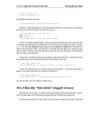 10-362 Lập trình Visual C# thế nào? Dương Quang Thiện
const int rows = 4;
const int columns = 3;
để thiết lập kích thước bản dãy:
int[,] myRectArray = new int[rows, columns};
Bạn để ý là phải dùng hằng trị, chứ không được dùng biến. Nếu bạn viết các câu lệnh
trên như sau, trình biên dịch sẽ “la làng” cho mà coi:
// trình biên dịch sẽ từ chối dịch
int rows = 4;
int columns = 3;
int[,] myRectArray = new int[rows, columns];
Bạn để ý cú pháp. Cặp dấu ngoặc vuông trong khai báo int[,] cho biết là một bản dãy
số nguyên, còn dấu phẩy cho biết bản dãy có hai chiều (hai dấu phẩy cho biết là 3 chiều,
v.v..). Việc thể hiện myRectArray thông qua new int[rows, columns] sẽ thiết đặt kích
thước của mỗi chiều. Ở đây, việc khai báo và thể hiện bản dãy được thực hiện trên cùng
một câu lệnh. Tiếp theo, hai vòng lặp for rảo qua mỗi cột trên mỗi hàng, và dữ liệu được
đưa vào từng cột cho đến hết.
Giống như việc khởi gán bản dãy một chiều sử dụng đến cặp dấu {}, mỗi cặp chỉ một
hàng. Bạn cũng có thể khởi gán bản dãy hai chiều bằng tay như sau:
// bản dãy 4 hàng 3 cột
int[,] myRectArray = { {0,1,2}, {3,4,5}, {6,7,8}, {9,10,11} };
Trong câu lệnh trên, bạn có 4 danh sách nằm trong dấu {}, mỗi danh sách gồm 3
phần tử, xem như là bản dãy 4x3. Nếu bạn viết như sau:
// bản dãy 3 hàng 4 cột
int[,] myRectArray = { {0,1,2,3}, {4,5,6,7}, {8,9,10,11} };
lúc này bản dãy sẽ là 3x4, nghĩa là 3 hàng 4 cột.
10.1.3 Bản dãy “lởm chởm” (Jagged Arrays)
Một bản dãy “lởm chởm” là một bản dãy mà mỗi phần tử lại là một bản dãy, với kích
thước lại khác nhau, do đó không mang dáng dấp hình chữ nhật mà là răng cưa.
Khi bạn tạo một bản dãy “lởm chởm”, bạn khai báo số hàng trên bản dãy. Mỗi hàng
 