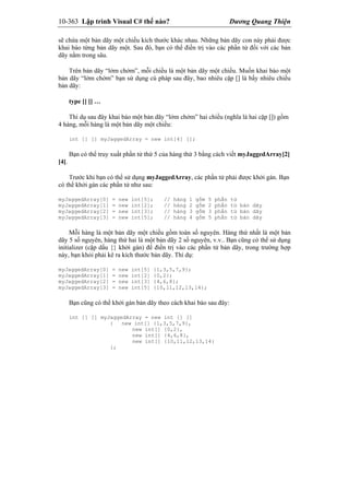 10-363 Lập trình Visual C# thế nào? Dương Quang Thiện
sẽ chứa một bản dãy một chiều kích thước khác nhau. Những bản dãy con này phải được
khai báo từng bản dãy một. Sau đó, bạn có thể điền trị vào các phần tử đối với các bản
dãy nằm trong sâu.
Trên bản dãy “lởm chởm”, mỗi chiều là một bản dãy một chiều. Muốn khai báo một
bản dãy “lởm chởm” bạn sử dụng cú pháp sau đây, bao nhiêu cặp [] là bấy nhiêu chiều
bản dãy:
type [] [] …
Thí dụ sau đây khai báo một bản dãy “lởm chởm” hai chiều (nghĩa là hai cặp []) gồm
4 hàng, mỗi hàng là một bản dãy một chiều:
int [] [] myJaggedArray = new int[4] [];
Bạn có thể truy xuất phần tử thứ 5 của hàng thứ 3 bằng cách viết myJaggedArray[2]
[4].
Trước khi bạn có thể sử dụng myJaggedArray, các phần tử phải được khởi gán. Bạn
có thể khởi gán các phần tử như sau:
myJaggedArray[0] = new int[5]; // hàng 1 gồm 5 phần tử
myJaggedArray[1] = new int[2]; // hàng 2 gồm 2 phần tử bản dãy
myJaggedArray[2] = new int[3]; // hàng 3 gồm 3 phần tử bản dãy
myJaggedArray[3] = new int[5]; // hàng 4 gồm 5 phần tử bản dãy
Mỗi hàng là một bản dãy một chiều gồm toàn số nguyên. Hàng thứ nhất là một bản
dãy 5 số nguyên, hàng thứ hai là một bản dãy 2 số nguyên, v.v.. Bạn cũng có thể sử dụng
initializer (cặp dấu {} khởi gán) để điền trị vào các phần tử bản dãy, trong trường hợp
này, bạn khỏi phải kê ra kích thước bản dãy. Thí dụ:
myJaggedArray[0] = new int[5] {1,3,5,7,9};
myJaggedArray[1] = new int[2] {0,2};
myJaggedArray[2] = new int[3] {4,6,8};
myJaggedArray[3] = new int[5] {10,11,12,13,14};
Bạn cũng có thể khởi gán bản dãy theo cách khai báo sau đây:
int [] [] myJaggedArray = new int [] []
{ new int[] {1,3,5,7,9},
new int[] {0,2},
new int[] {4,6,8},
new int[] {10,11,12,13,14}
};
 