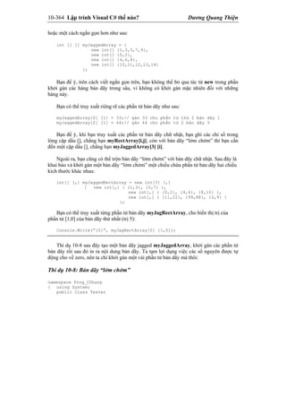 10-364 Lập trình Visual C# thế nào? Dương Quang Thiện
hoặc một cách ngắn gọn hơn như sau:
int [] [] myJaggedArray = {
new int[] {1,3,5,7,9},
new int[] {0,2},
new int[] {4,6,8},
new int[] {10,11,12,13,14}
};
Bạn để ý, trên cách viết ngắn gọn trên, bạn không thể bỏ qua tác tử new trong phần
khởi gán các hàng bản dãy trong sâu, vì không có khởi gán mặc nhiên đối với những
hàng này.
Bạn có thể truy xuất riêng rẽ các phần tử bản dãy như sau:
myJaggedArray[0] [1] = 33;// gán 33 cho phần tử thứ 2 bản dãy 1
myJaggedArray[2] [1] = 44;// gán 44 cho phần tử 2 bản dãy 3
Bạn để ý, khi bạn truy xuất các phần tử bản dãy chữ nhật, bạn ghi các chỉ số trong
lòng cặp dấu [], chẳng hạn myRectArray[i,j], còn với bản dãy “lởm chởm” thì bạn cần
đến một cặp dấu [], chẳng hạn myJaggedArray[3] [i].
Ngoài ra, bạn cũng có thể trộn bản dãy “lởm chởm” với bản dãy chữ nhật. Sau đây là
khai báo và khởi gán một bản dãy “lởm chởm” một chiều chứa phần tử bản dãy hai chiều
kích thước khác nhau:
int[] [,] myJaggedRectArray = new int[3] [,]
{ new int[,] { {1,3}, {5,7} },
new int[,] { {0,2}, {4,6}, {8,10} },
new int[,] { {11,22}, {99,88}, {0,9} }
};
Bạn có thể truy xuất từng phần tử bản dãy myJagRectArray, cho hiển thị trị của
phần tử [1,0] của bản dãy thứ nhất (trị 5):
Console.Write(“{0}”, myJagRectArray[0] [1,0]);
Thí dụ 10-8 sau đây tạo một bản dãy jagged myJaggedArray, khởi gán các phần tử
bản dãy rồi sau đó in ra nội dung bản dãy. Ta tạm lợi dụng việc các số nguyên được tự
động cho về zero, nên ta chỉ khởi gán một vài phần tử bản dãy mà thôi:
Thí dụ 10-8: Bản dãy “lởm chởm”
namespace Prog_CSharp
{ using System;
public class Tester
 
