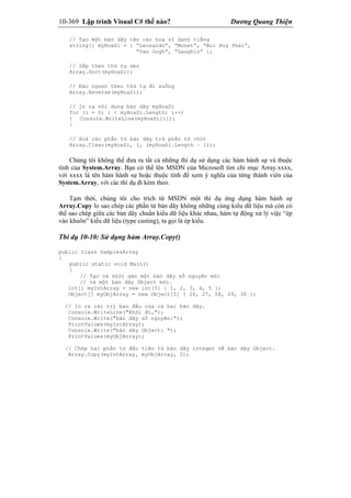 10-369 Lập trình Visual C# thế nào? Dương Quang Thiện
// Tạo một bản dãy tên các hoạ sĩ danh tiếng
string[] myHoaSi = { “Leonardo”, “Monet”, “Bui Huy Phái”,
“Van Gogh”, “Gaughin” };
// Sắp theo thứ tự abc
Array.Sort(myHoaSi);
// Đảo ngược theo thứ tự đi xuống
Array.Reverse(myHoaSi);
// In ra nôi dung bản dãy myHoaSi
for (i = 0; i < myHoaSi.Length; i++)
{ Console.WriteLine(myHoaSi[i]);
}
// Xoá các phần tử bản dãy trừ phần tử chót
Array.Clear(myHoaSi, 1, (myHoaSi.Length – 1));
Chúng tôi không thể đưa ra tất cả những thí dụ sử dụng các hàm hành sự và thuộc
tính của System.Array. Bạn có thể lên MSDN của Microsoft tìm chỉ mục Array.xxxx,
với xxxx là tên hàm hành sự hoặc thuộc tính để xem ý nghĩa của từng thành viên của
System.Array, với các thí dụ đi kèm theo.
Tạm thời, chúng tôi cho trích từ MSDN một thí dụ ứng dụng hàm hành sự
Array.Copy lo sao chép các phần tử bản dãy không những cùng kiểu dữ liệu mà còn có
thể sao chép giữa các bản dãy chuẩn kiểu dữ liệu khác nhau, hàm tự động xử lý việc “ép
vào khuôn” kiểu dữ liệu (type casting), ta gọi là ép kiểu.
Thí dụ 10-10: Sử dụng hàm Array.Copy()
public class SamplesArray
{
public static void Main()
{
// Tạo và khởi gán một bản dãy số nguyên mới
// và một bản dãy Object mới.
int[] myIntArray = new int[5] { 1, 2, 3, 4, 5 };
Object[] myObjArray = new Object[5] { 26, 27, 28, 29, 30 };
// In ra các trị ban đầu của cả hai bản dãy.
Console.WriteLine("Khởi đi,");
Console.Write("bản dãy số nguyên:");
PrintValues(myIntArray);
Console.Write("bản dãy Object: ");
PrintValues(myObjArray);
// Chép hai phần tử đầu tiên từ bản dãy integer về bản dãy Object.
Array.Copy(myIntArray, myObjArray, 2);
 