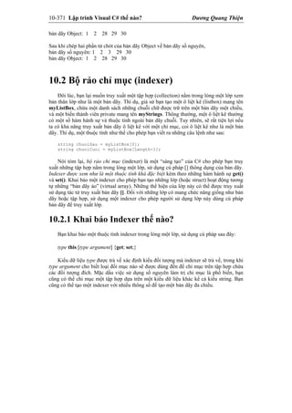 10-371 Lập trình Visual C# thế nào? Dương Quang Thiện
bản dãy Object: 1 2 28 29 30
Sau khi chép hai phần tử chót của bản dãy Object về bản dãy số nguyên,
bản dãy số nguyên: 1 2 3 29 30
bản dãy Object: 1 2 28 29 30
10.2 Bộ rảo chỉ mục (indexer)
Đôi lúc, bạn lại muốn truy xuất một tập hợp (collection) nằm trong lòng một lớp xem
bản thân lớp như là một bản dãy. Thí dụ, giả sử bạn tạo một ô liệt kê (listbox) mang tên
myListBox, chứa một danh sách những chuỗi chữ được trữ trên một bản dãy một chiều,
và một biến thành viên private mang tên myStrings. Thông thường, một ô liệt kê thường
có một số hàm hành sự và thuộc tính ngoài bản dãy chuỗi. Tuy nhiên, sẽ rất tiện lợi nếu
ta có khả năng truy xuất bản dãy ô liệt kê với một chỉ mục, coi ô liệt kê như là một bản
dãy. Thí dụ, một thuộc tính như thế cho phép bạn viết ra những câu lệnh như sau:
string chuoiDau = myListBox[0];
string chuoiCuoi = myListBox[Length-1];
Nói tóm lại, bộ rảo chỉ mục (indexer) là một “sáng tạo” của C# cho phép bạn truy
xuất những tập hợp nằm trong lòng một lớp, sử dụng cú pháp [] thông dụng của bản dãy.
Indexer được xem như là một thuộc tính khá đặc biệt kèm theo những hàm hành sự get()
và set(). Khai báo một indexer cho phép bạn tạo những lớp (hoặc struct) hoạt động tương
tự những “bản dãy ảo” (virtual array). Những thể hiện của lớp này có thể được truy xuất
sử dụng tác tử truy xuất bản dãy []. Đối với những lớp có mang chức năng giống như bản
dãy hoặc tập hợp, sử dụng một indexer cho phép người sử dụng lớp này dùng cú pháp
bản dãy để truy xuất lớp.
10.2.1 Khai báo Indexer thế nào?
Bạn khai báo một thuộc tính indexer trong lòng một lớp, sử dụng cú pháp sau đây:
type this [type argument] {get; set;}
Kiểu dữ liệu type được trả về xác định kiểu đối tượng mà indexer sẽ trả về, trong khi
type argument cho biết loại đối mục nào sẽ được dùng đến để chỉ mục trên tập hợp chứa
các đối tượng đích. Mặc dầu việc sử dụng số nguyên làm trị chỉ mục là phổ biến, bạn
cũng có thể chỉ mục một tập hợp dựa trên một kiểu dữ liệu khác kể cả kiểu string. Bạn
cũng có thể tạo một indexer với nhiều thông số để tạo một bản dãy đa chiều.
 