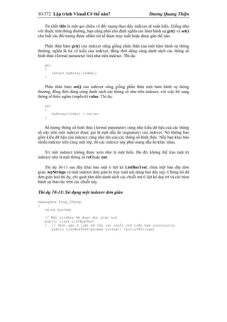 10-372 Lập trình Visual C# thế nào? Dương Quang Thiện
Từ chốt this là một qui chiếu về đối tượng theo đấy indexer sẽ xuất hiện. Giống như
với thuộc tính thông thường, bạn cũng phải cho định nghĩa các hàm hành sự get() và set()
cho biết các đối tượng được nhắm tới sẽ được truy xuất hoặc được gán thế nào.
Phần thân hàm get() của indexer cũng giống phần thân của một hàm hành sự thông
thường, nghĩa là trả về kiểu của indexer, đồng thời dùng cùng danh sách các thông số
hình thức (formal parameter list) như trên indexer. Thí dụ:
get
{
return myArray[index];
}
Phần thân hàm set() của indexer cũng giống phần thân một hàm hành sự thông
thường, đồng thời dùng cùng danh sách các thông số như trên indexer, với việc bổ sung
thông số hiểu ngầm (implicit) value. Thí dụ:
set
{
myArray[index] = value;
}
Số lượng thông số hình thức (formal parameter) cũng như kiểu dữ liệu của các thông
số này trên một indexer được gọi là một dấu ấn (signature) của indexer. Nó không bao
gồm kiểu dữ liệu của indexer cũng như tên của các thông số hình thức. Nếu bạn khai báo
nhiều indexer trên cùng một lớp, thì các indexer này phải mang dấu ấn khác nhau.
Trị một indexer không được xem như là một biến. Do đó, không thể trao một trị
indexer như là một thông số ref hoặc out.
Thí dụ 10-11 sau đây khai báo một ô liệt kê ListBoxTest, chứa một bản dãy đơn
giản, myStrings và một indexer đơn giản lo truy xuất nội dung bản dãy này. Chúng tôi đã
đơn giản hoá thí dụ, chỉ quan tâm đến danh sách các chuỗi mà ô liệt kê duy trì và các hàm
hành sự thao tác trên các chuỗi này.
Thí dụ 10-11: Sử dụng một indexer đơn giản
namespace Prog_CSharp
{
using System;
// Một ListBox đã được đơn giản hoá
public class ListBoxTest
{ // khởi gán ô liệt kê với các chuỗi chữ trên hàm constructor
public ListBoxTest(params string[] initialStrings)
 