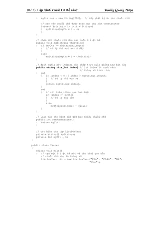 10-373 Lập trình Visual C# thế nào? Dương Quang Thiện
{ myStrings = new String[256]; // cấp phát ký ức các chuỗi chữ
// sao các chuỗi chữ được trao qua cho hàm constructor
foreach (string s in initialStrings)
{ myStrings[myCtr++] = s;
}
}
// thêm một chuỗi chữ đơn vào cuối ô liệt kê
public void Add(string theString)
{ if (myCtr >= myStrings.Length)
{ // xử lý chỉ mục sai ở đây
}
else
myStrings[myCtr++] = theString;
}
// định nghĩa một indexer cho phép truy xuất giống như bản dãy
public string this[int index] // int index là danh sách
// thông số hình thức
{ get
{ if (index < 0 || index > myStrings.Length)
{ // xử lý chỉ mục sai
}
return myStrings[index];
}
set
{ // chỉ thêm thông qua hàm Add()
if (index >= myCtr)
{ // xử lý sai lầm
}
else
myStrings[index] = value;
}
}
// Loan báo cho biết cầm giữ bao nhiêu chuỗi chữ
public int GetNumEntries()
{ return myCtr;
}
// các biến của lớp ListBoxTest
private string[] myStrings;
private int myCtr = 0;
}
public class Tester
{
static void Main()
{ // tạo một ô liệt kê mới và cho khởi gán bốn
// chuỗi chữ như là thông số
ListBoxTest lbt = new ListBoxTest("Xin", "Chào", "Bà",
"Con");
 