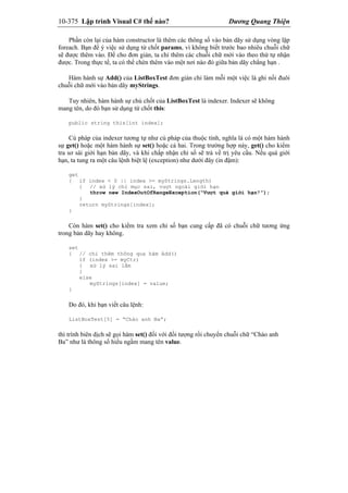 10-375 Lập trình Visual C# thế nào? Dương Quang Thiện
Phần còn lại của hàm constructor là thêm các thông số vào bản dãy sử dụng vòng lặp
foreach. Bạn để ý việc sử dụng từ chốt params, vì không biết trước bao nhiêu chuỗi chữ
sẽ được thêm vào. Để cho đơn giản, ta chỉ thêm các chuỗi chữ mới vào theo thứ tự nhận
được. Trong thực tế, ta có thể chèn thêm vào một nơi nào đó giữa bản dãy chẳng hạn .
Hàm hành sự Add() của ListBoxTest đơn giản chỉ làm mỗi một việc là ghi nối đuôi
chuỗi chữ mới vào bản dãy myStrings.
Tuy nhiên, hàm hành sự chủ chốt của ListBoxTest là indexer. Indexer sẽ không
mang tên, do đó bạn sử dụng từ chốt this:
public string this[int index];
Cú pháp của indexer tương tự như cú pháp của thuộc tính, nghĩa là có một hàm hành
sự get() hoặc một hàm hành sự set() hoặc cả hai. Trong trường hợp này, get() cho kiểm
tra sơ sài giới hạn bản dãy, và khi chấp nhận chỉ số sẽ trả về trị yêu cầu. Nếu quá giới
hạn, ta tung ra một câu lệnh biệt lệ (exception) như dưới đây (in đậm):
get
{ if index < 0 || index >= myStrings.Length)
{ // xử lý chỉ mục sai, vượt ngoài giới hạn
throw new IndexOutOfRangeException(“Vượt quá giới hạn!”);
}
return myStrings[index];
}
Còn hàm set() cho kiểm tra xem chỉ số bạn cung cấp đã có chuỗi chữ tương ứng
trong bản dãy hay không.
set
{ // chỉ thêm thông qua hàm Add()
if (index >= myCtr)
{ xử lý sai lầm
}
else
myStrings[index] = value;
}
Do đó, khi bạn viết câu lệnh:
ListBoxTest[5] = “Chào anh Ba”;
thì trình biên dịch sẽ gọi hàm set() đối với đối tượng rồi chuyển chuỗi chữ “Chào anh
Ba” như là thông số hiểu ngầm mang tên value.
 
