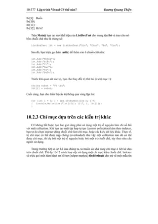 10-377 Lập trình Visual C# thế nào? Dương Quang Thiện
lbt[9]: Buốn
lbt[10]:
lbt[11]:
lbt[12]: Hi hi!
Trên Main() bạn tạo một thể hiện của ListBoxTest cho mang tên lbt và trao cho nó
bốn chuỗi chữ như là thông số:
ListBoxTest lbt = new ListBoxTest("Xin", "Chào", "Bà", "Con");
Sau đó, bạn triệu gọi hàm Add() để thêm vào 6 chuỗi chữ nữa:
lbt.Add(“Không”);
lbt.Add(“Biết”);
lbt.Add(“Vì”);
lbt.Add(“Sao”);
lbt.Add(“Ta”);
lbt.Add(“Buồn”);
Trước khi quan sát các trị, bạn cho thay đổi trị thứ hai (ở chỉ mục 1):
string subst = “Vũ trụ”;
lbt[1] = subst;
Cuối cùng, bạn cho hiển thị các trị thông qua vòng lặp for:
for (int i = 0; i < lbt.GetNumEntries(); i++)
{ Console.WriteLine(“lbt[{0}]: {1}”, i, lbt[i]);
}
10.2.3 Chỉ mục dựa trên các kiểu trị khác
C# không bắt buộc bạn bao giờ cũng phải sử dụng một trị số nguyên làm chỉ số đối
với một collection. Khi bạn tạo một tập hợp tự tạo (custom collection) kèm theo indexer,
bạn tự do chọn indexer dùng chuỗi chữ làm chỉ mục, hoặc các kiểu dữ liệu khác. Thực tế,
trị chỉ mục có thể được nạp chồng (overloaded) như vậy một collection nào đó có thể
được chỉ mục, thí dụ bởi một trị số nguyên hoặc bởi một trị chuỗi chữ, tùy theo nhu cầu
người sử dụng.
Trong trường hợp ô liệt kê của chúng ta, ta muốn có khả năng chỉ mục ô liệt kê dựa
trên chuỗi chữ. Thí dụ 10-12 minh hoạ việc sử dụng một chỉ mục kiểu chuỗi chữ. Indexer
sẽ triệu gọi một hàm hành sự hỗ trợ (helper method) findString() cho trả về một mẫu tin
 