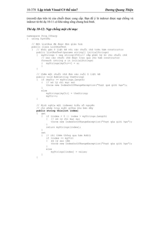 10-378 Lập trình Visual C# thế nào? Dương Quang Thiện
(record) dựa trên trị của chuỗi được cung cấp. Bạn để ý là indexer được nạp chồng và
indexer từ thí dụ 10-11 có khả năng sống chung hoà bình.
Thí dụ 10-12: Nạp chồng một chỉ mục
namespace Prog_CSharp
{ using System;
// Một ListBox đã được đơn giản hoá
public class ListBoxTest
{ // khởi gán ô liệt kê với các chuỗi chữ trên hàm constructor
public ListBoxTest(params string[] initialStrings)
{ myStrings = new string[256];// cấp phát ký ức cho chuỗi chữ
// sao các chuỗi chữ được trao qua cho hàm constructor
foreach (string s in initialStrings)
{ myStrings[myCtr++] = s;
}
}
// thêm một chuỗi chữ đơn vào cuối ô liệt kê
public void Add(string theString)
{ if (myCtr >= myStrings.Length)
{ // xử lý chỉ mục sai
throw new IndexOutOfRangeException(“Vượt quá giới hạn”);
}
else
myStrings[myCtr] = theString;
myCtr++;
}
// định nghĩa một indexer kiểu số nguyên
// cho phép truy xuất giống như bản dãy
public string this[int index]
{ get
{ if (index < 0 || index > myStrings.Length)
{ // xử lý chỉ mục sai
throw new IndexOutOfRangeException(“Vượt qúa giới hạn”);
}
return myStrings[index];
}
set
{ // chỉ thêm thông qua hàm Add()
if (index >= myCtr)
{ xử lý sai lầm
throw new IndexOutOfRangeException(“Vượt qúa giới hạn”);
}
else
myStrings[index] = value;
}
}
 