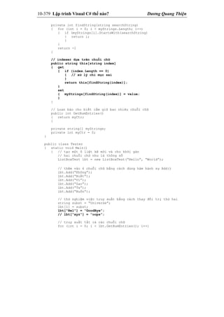 10-379 Lập trình Visual C# thế nào? Dương Quang Thiện
private int findString(string searchString)
{ for (int i = 0; i < myStrings.Length; i++)
{ if (myStrings[i].StartsWith(searchString)
{ return i;
}
}
return -1
}
// indexer dựa trên chuỗi chữ
public string this[string index]
{ get
{ if (index.Length == 0)
{ // xử lý chỉ mục sai
}
return this[findString(index)];
}
set
{ myStrings[findString(index)] = value;
}
}
// Loan báo cho biết cầm giữ bao nhiêu chuỗi chữ
public int GetNumEntries()
{ return myCtr;
}
private string[] myStrings;
private int myCtr = 0;
}
public class Tester
{ static void Main()
{ // tạo một ô liệt kê mới và cho khởi gán
// hai chuỗi chữ như là thông số
ListBoxTest lbt = new ListBoxTest(“Hello”, “World”);
// thêm vào 6 chuỗi chữ bằng cách dùng hàm hành sự Add()
lbt.Add(“Không”);
lbt.Add(“Biết”);
lbt.Add(“Vì”);
lbt.Add(“Sao”);
lbt.Add(“Ta”);
lbt.Add(“Buồn”);
// thử nghiệm việc truy xuất bằng cách thay đổi trị thứ hai
string subst = “Universe”;
lbt[1] = subst;
lbt[“Hel”] = “GoodBye”;
// lbt[“xyz”] = “oops”;
// truy xuất tất cả các chuỗi chữ
for (int i = 0; i < lbt.GetNumEntries(); i++)
 