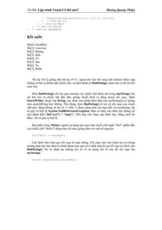 10-380 Lập trình Visual C# thế nào? Dương Quang Thiện
{ Console.WriteLine(“lbt[{0}]: {1}”, i, lbt[i]);
} // end của for
} // end của Main
} // end của Tester
} // end của namespace
Kết xuất:
lbt[0]: GoodBye
lbt[1]: Universe
lbt[2]: Không
lbt[3]: Biết
lbt[4]: Vì
lbt[5]: Sao
lbt[6]: Ta
lbt[7]: Buồn
Thí dụ 10-12 giống như thí dụ 10-11, ngoại trừ việc bổ sung một indexer được nạp
chồng có thể so khớp một chuỗi chữ, và hàm hành sự findString(), được tạo ra hỗ trợ chỉ
mục này.
Hàm findString() chỉ rảo qua (iterate) các chuỗi chữ được trữ trong myStrings cho
tới khi tìm ra chuỗi bắt đầu đầu giống chuỗi đích ta dùng trong chỉ mục. Hàm
StartsWith(), thuộc lớp String, xác định xem phần khởi đầu của myStrings[i] có giống
như searchString hay không. Nếu đúng, hàm findString() sẽ trả về chỉ mục của chuỗi
chữ này, bằng không sẽ trả về -1. Nếu -1 được dùng làm chỉ mục đối với myStrings, thì
sẽ gây ra biệt lệ System.NullReferenceException. Bạn có thấy câu lệnh mà chúng tôi
cho đánh dấu// lbt[“xyz”] = “oops”;. Nếu bạn cho chạy câu lệnh này, bằng cách bỏ
dấu//, thì sẽ gây ra biệt lệ.
Bạn thấy trong Main(), người sử dụng trao qua một chuỗi chữ ngắn “Hel” (phần đầu
của chuỗi chữ “Hello”) dùng làm chỉ mục giống như với một số nguyên:
lbt[“Hel”] = “GoodBye”;
Câu lệnh trên triệu gọi chỉ mục bị nạp chồng. Chỉ mục này cho kiểm tra sơ (trong
trường hợp này bảo đảm là chuỗi được trao qua có ít nhất một ký tự) rồi trao trị (Hel) cho
findString(). Nó sẽ nhận lại những chỉ số và sử dụng chỉ số này để chỉ mục lên
myStrings:
return this[findString(index)];
 