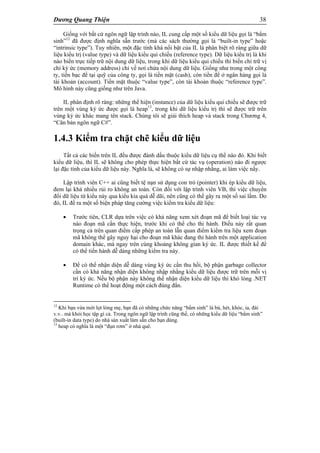 Dương Quang Thiện 38
Giống với bất cứ ngôn ngữ lập trình nào, IL cung cấp một số kiểu dữ liệu gọi là “bẩm
sinh”12
đã được định nghĩa sẵn trước (mà các sách thường gọi là “built-in type” hoặc
“intrinsic type”). Tuy nhiên, một đặc tính khá nổi bật của IL là phân biệt rõ ràng giữa dữ
liệu kiểu trị (value type) và dữ liệu kiểu qui chiếu (reference type). Dữ liệu kiểu trị là khi
nào biến trực tiếp trữ nội dung dữ liệu, trong khi dữ liệu kiểu qui chiếu thì biến chỉ trữ vị
chỉ ký ức (memory address) chỉ về nơi chứa nội dung dữ liệu. Giống như trong một công
ty, tiền bạc để tại quỹ của công ty, gọi là tiền mặt (cash), còn tiền để ở ngân hàng gọi là
tài khoản (account). Tiền mặt thuộc “value type”, còn tài khoản thuộc “reference type”.
Mô hình này cũng giống như trên Java.
IL phân định rõ ràng: những thể hiện (instance) của dữ liệu kiểu qui chiếu sẽ được trữ
trên một vùng ký ức được gọi là heap13
, trong khi dữ liệu kiểu trị thì sẽ được trữ trên
vùng ký ức khác mang tên stack. Chúng tôi sẽ giải thích heap và stack trong Chương 4,
“Căn bản ngôn ngữ C#”.
1.4.3 Kiểm tra chặt chẽ kiểu dữ liệu
Tất cả các biến trên IL đều được đánh dấu thuộc kiểu dữ liệu cụ thể nào đó. Khi biết
kiểu dữ liệu, thì IL sẽ không cho phép thực hiện bất cứ tác vụ (operation) nào đi ngược
lại đặc tính của kiểu dữ liệu này. Nghĩa là, sẽ không có sự nhập nhằng, ai làm việc nấy.
Lập trình viên C++ ai cũng biết tệ nạn sử dụng con trỏ (pointer) khi ép kiểu dữ liệu,
đem lại khá nhiều rủi ro không an toàn. Còn đối với lập trình viên VB, thì việc chuyển
đổi dữ liệu từ kiểu này qua kiểu kia quá dễ dãi, nên cũng có thể gây ra một số sai lầm. Do
đó, IL đề ra một số biện pháp tăng cường việc kiểm tra kiểu dữ liệu:
 Trước tiên, CLR dựa trên việc có khả năng xem xét đoạn mã để biết loại tác vụ
nào đoạn mã cần thực hiện, trước khi có thể cho thi hành. Điều này rất quan
trọng cả trên quan điểm cấp phép an toàn lẫn quan điểm kiểm tra liệu xem đoạn
mã không thể gây nguy hại cho đoạn mã khác đang thi hành trên một application
domain khác, mà ngay trên cùng khoảng không gian ký ức. IL được thiết kế để
có thể tiến hành dễ dàng những kiểm tra này.
 Để có thể nhận diện dễ dàng vùng ký ức cần thu hồi, bộ phận garbage collector
cần có khả năng nhận diện không nhập nhằng kiểu dữ liệu được trữ trên mỗi vị
trí ký ức. Nếu bộ phận này không thể nhận diện kiểu dữ liệu thì khó lòng .NET
Runtime có thể hoạt động một cách đúng đắn.
12
Khi bạn vừa mới lọt lòng mẹ, bạn đã có những chức năng “bẩm sinh” là bú, hét, khóc, ỉa, đái
v.v.. mà khỏi học tập gì cả. Trong ngôn ngữ lập trình cũng thế, có những kiểu dữ liệu “bẩm sinh”
(built-in data type) do nhà sản xuất làm sẵn cho bạn dùng.
13
heap có nghĩa là một “đụn rơm” ở nhà quê.
 