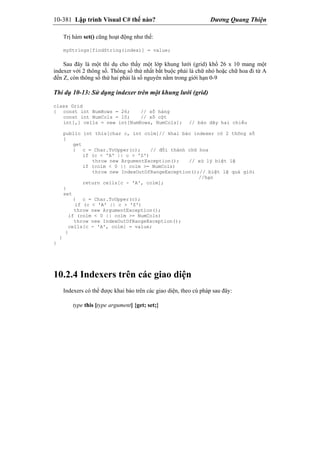 10-381 Lập trình Visual C# thế nào? Dương Quang Thiện
Trị hàm set() cũng hoạt động như thế:
myStrings[findString(index)] = value;
Sau đây là một thí dụ cho thấy một lớp khung lưới (grid) khổ 26 x 10 mang một
indexer với 2 thông số. Thông số thứ nhất bắt buộc phải là chữ nhỏ hoặc chữ hoa đi từ A
đến Z, còn thông số thứ hai phải là số nguyên nằm trong giới hạn 0-9
Thí dụ 10-13: Sử dụng indexer trên một khung lưới (grid)
class Grid
{ const int NumRows = 26; // số hàng
const int NumCols = 10; // số cột
int[,] cells = new int[NumRows, NumCols]; // bản dãy hai chiều
public int this[char c, int colm]// khai báo indexer có 2 thông số
{
get
{ c = Char.ToUpper(c); // đổi thành chữ hoa
if (c < 'A' || c > 'Z')
throw new ArgumentException(); // xử lý biệt lệ
if (colm < 0 || colm >= NumCols)
throw new IndexOutOfRangeException();// biệt lệ quá giới
//hạn
return cells[c - 'A', colm];
}
set
{ c = Char.ToUpper(c);
if (c < 'A' || c > 'Z')
throw new ArgumentException();
if (colm < 0 || colm >= NumCols)
throw new IndexOutOfRangeException();
cells[c - 'A', colm] = value;
}
}
}
10.2.4 Indexers trên các giao diện
Indexers có thể được khai báo trên các giao diện, theo cú pháp sau đây:
type this [type argument] {get; set;}
 
