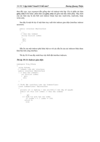 10-382 Lập trình Visual C# thế nào? Dương Quang Thiện
theo đấy type, type argument đều giống như với indexer trên lớp. Chỉ có phần các hàm
get(), set() là hơi khác: phần thân của get(), set() chỉ gồm một dấu chấm phẩy. Mục đích
của các hàm này là cho biết xem indexer thuộc loại nào: read-write, read-only, hoặc
write-only.
Sau đây là một thí dụ về một hàm truy xuất trên indexer giao diện (interface indexer
accessor):
public interface IMyInterface
{
...
// khai báo Indexer
string this[int index]
{
get;
set;
}
}
Dấu ấn của một indexer phải khác biệt so với các dấu ấn của các indexers khác được
khai báo trên cùng interface.
Thí dụ 10-14 sau đây minh hoạ việc thiết đặt interface indexers.
Thí dụ 10-14: Indexer giao diện
namespace Prog_CSharp
{
using System;
// Indexer trên một interface:
public interface IMyInterface
{ // khai báo indexer:
int this[int index]
{ get;
set;
}
}
// Thiết đặt interface trên lớp IndexerClass:
class IndexerClass: IMyInterface
{
private int [] myArray = new int[100];// bản dãy số nguyên
public int this [int index] // khai báo indexer
{
get
{// kiểm tra giới hạn của index
if (index < 0 || index >= 100)
return 0;
else
 