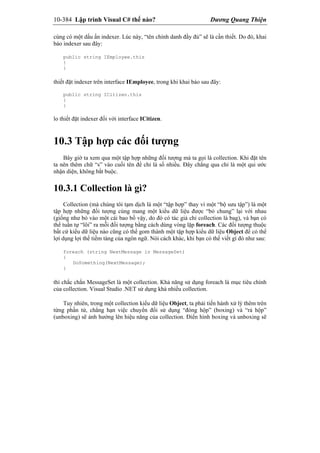 10-384 Lập trình Visual C# thế nào? Dương Quang Thiện
cùng có một dấu ấn indexer. Lúc này, “tên chính danh đầy đủ” sẽ là cần thiết. Do đó, khai
báo indexer sau đây:
public string IEmployee.this
{
}
thiết đặt indexer trên interface IEmployee, trong khi khai báo sau đây:
public string ICitizen.this
{
}
lo thiết đặt indexer đối với interface ICitizen.
10.3 Tập hợp các đối tượng
Bây giờ ta xem qua một tập hợp những đối tượng mà ta gọi là collection. Khi đặt tên
ta nên thêm chữ “s” vào cuối tên để chỉ là số nhiều. Đây chẳng qua chỉ là một qui ước
nhận diện, không bắt buộc.
10.3.1 Collection là gì?
Collection (mà chúng tôi tạm dịch là một “tập hợp” thay vì một “bộ sưu tập”) là một
tập hợp những đối tượng cùng mang một kiểu dữ liệu được “bỏ chung” lại với nhau
(giống như bỏ vào một cái bao bố vậy, do đó có tác giả chỉ collection là bag), và bạn có
thể tuần tự “lôi” ra mỗi đối tượng bằng cách dùng vòng lặp foreach. Các đối tượng thuộc
bất cứ kiểu dữ liệu nào cũng có thể gom thành một tập hợp kiểu dữ liệu Object để có thể
lợi dụng lợi thế tiềm tàng của ngôn ngữ. Nói cách khác, khi bạn có thể viết gì đó như sau:
foreach (string NextMessage in MessageSet)
{
DoSomething(NextMessage);
}
thì chắc chắn MessageSet là một collection. Khả năng sử dụng foreach là mục tiêu chính
của collection. Visual Studio .NET sử dụng khá nhiều collection.
Tuy nhiên, trong một collection kiểu dữ liệu Object, ta phải tiến hành xử lý thêm trên
từng phần tử, chẳng hạn việc chuyển đổi sử dụng “đóng hộp” (boxing) và “rả hộp”
(unboxing) sẽ ảnh hưởng lên hiệu năng của collection. Điển hình boxing và unboxing sẽ
 