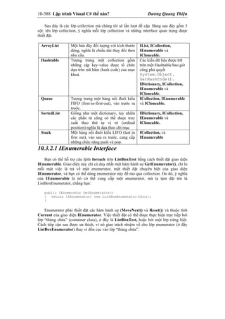 10-388 Lập trình Visual C# thế nào? Dương Quang Thiện
Sau đây là các lớp collection mà chúng tôi sẽ lần lượt đề cập. Bảng sau đây gồm 3
cột: tên lớp collection, ý nghĩa mỗi lớp collection và những interface quan trọng được
thiết đặt.
ArrayList Một bản dãy đối tượng với kích thước
động, nghĩa là chiều dài thay đổi theo
nhu cầu.
IList, ICollection,
IEnumerable và
ICloneable.
Hashtable Tượng trưng một collection gồm
những cặp key-value được tổ chức
dựa trên mã băm (hash code) của mục
khoá.
Các kiểu dữ liệu được trữ
trên một Hashtable bao giờ
cũng phủ quyết
System.Object.
GetHashCode().
IDictionary, ICollection,
IEnumerable và
ICloneable.
Queue Tượng trưng một hàng nối đuôi kiểu
FIFO (first-in-first-out), vào trước ra
trước.
ICollection, IEnumerable
và ICloneable.
SortedList Giống như một dictionary, tuy nhiên
các phần tử cũng có thể được truy
xuất theo thứ tự vị trí (ordinal
position) nghĩa là dựa theo chỉ mục
IDictionary, ICollection,
IEnumerable và
ICloneable.
Stack Một hàng nối đuôi kiểu LIFO (last in
first out), vào sau ra trước, cung cấp
những chức năng push và pop.
ICollection, và
IEnumerable
10.3.2.1 IEnumerable Interface
Bạn có thể hỗ trợ câu lệnh foreach trên ListBoxTest bằng cách thiết đặt giao diện
IEnumerable. Giao diện này chỉ có duy nhất một hàm hành sự GetEnumerator(), chỉ lo
mỗi một việc là trả về một enumerator, một thiết đặt chuyên biệt của giao diện
IEnumerator, và bạn có thể dùng enumerator này để rảo qua collection. Do đó, ý nghĩa
của IEnumerable là nó có thể cung cấp một enumerator, mà ta tạm đặt tên là
ListBoxEnumerator, chẳng hạn:
public IEnumerator GetEnumerator()
{ return (IEnumerator) new ListBoxEnumerator(this);
}
Enumerator phải thiết đặt các hàm hành sự (MoveNext() và Reset()) và thuộc tính
Current của giao diện IEnumerator. Việc thiết đặt có thể được thực hiện trực tiếp bởi
lớp “thùng chứa” (container class), ở đây là ListBoxTest, hoặc bởi một lớp riêng biệt.
Cách tiếp cận sau được ưa thích, vì nó giao trách nhiệm về cho lớp enumerator (ở đây
ListBoxEnumerator) thay vì dồn cục vào lớp “thùng chứa”.
 