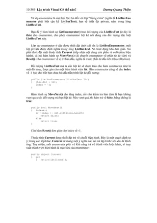 10-389 Lập trình Visual C# thế nào? Dương Quang Thiện
Vì lớp enumerator là một lớp đặc thù đối với lớp “thùng chứa” (nghĩa là ListBoxEnu
merator phải biết cặn kẽ ListBoxTest), bạn sẽ thiết đặt private, nằm trong lòng
ListBoxTest.
Bạn để ý hàm hành sự GetEnumerator() trao đối tượng của ListBoxTest (ở dây là
this) cho enumerator, cho phép enumerator liệt kê nôi dung của đối tượng đặc biệt
ListBoxTest này.
Lớp tạo enumerator ở đây được thiết đặt dưới cái tên là ListBoxEnumerator, một
lớp private được định nghĩa trong lòng ListBoxTest. Nó hoạt động khá đơn giản. Nó
phải thiết đặt một thuộc tính Current (tiếp nhận nội dung của phần tử collection hiện
hành), và hai hàm hành sự MoveNext() (di chuyển enumerator về phần tử kế tiếp) và
Reset() (cho enumerator về vị trí ban đầu, nghĩa là trước phần tử đầu tiên trên collection).
Đối tượng ListBoxTest mà ta cần liệt kê sẽ được trao cho hàm constructor như là
một đối mục, được gán cho một biến thành viên lbt. Hàm constructor cũng sẽ cho index
về -1 báo cho biết bạn chưa bắt đầu tiến trình liệt kê đối tượng:
public ListBoxEnumerator(ListBoxTest lbt)
{ this.lbt = lbt;
index = -1;
}
Hàm hành sự MoveNext() cho tăng index, rồi cho kiểm tra bảo đảm là bạn không
vượt qua cuối đối tượng mà bạn liệt kê. Nếu vượt quá, thì hàm trả về false, bằng không là
true:
public bool MoveNext()
{ index++;
if (index >= lbt.myStrings.Length)
return false;
else
return true;
}
Còn hàm Reset() đơn giản cho index về -1.
Thuộc tính Current được thiết đặt trả về chuỗi hiện hành. Đây là một quyết định tự
ý; trong các lớp khác, Current sẽ mang một ý nghĩa nào đó mà lập trình viên cho là thích
ứng. Tuy nhiên, mỗi enumerator phải có khả năng trả về thành viên hiện hành, vì truy
xuất thành viên hiện hành là mục tiêu của enumerator:
public object Current
{ get
{ return(lbt[index]);
 