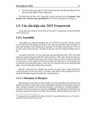 Dương Quang Thiện 39
 Tính liên thông ngôn ngữ của .NET Framework dựa trên tập hợp những kiểu dữ
liệu được định nghĩa rõ ràng và nhất quán.
Hệ thống kiểu dữ liệu mà IL dùng đến sẽ được biết dưới cái tên Common Type
System (hoặc Common Type Specification, tắt là CTS) mà chúng tôi sẽ đề cập sau.
1.5 Các cấu kiện của .NET Framework
Trong phần này chúng tôi sẽ xét đến các cấu kiện14
(component) còn lại hình thành
.NET Framework.
1.5.1 Assembly
Trong phần này, chúng tôi không đi sâu vào chi tiết liên quan đến assembly. Tập II
của bộ sách này sẽ đề cập đến vấn đề này. Trước tiên, bạn chớ nhầm lẫn từ assembly với
ngôn ngữ assembly, mà ta thường gọi là hợp ngữ. Từ assembly trong thế giới .NET ám
chỉ một “giây chuyền lắp ráp”. Assembly là lắp ráp. Tạm thời chúng tôi không dịch từ
này.
Assembly là một đơn vị lô gic chứa đoạn mã hoạt động theo kiểu .NET; theo định
nghĩa này nó cũng giống như một DLL hoặc một tập tin .EXE, hoặc một tập tin chứa các
cấu kiện COM. Assembly hoàn toàn tự mô tả được mình; tuy nhiên, nó cũng là một đơn
vị lô gic thay vì vật lý, nghĩa là có thể trữ assembly trên nhiều tập tin (và các tập tin này
có thể nằm rải rác đâu đó trên đĩa), và như vậy sẽ có một tập tin là trụ cột chứa điểm đột
nhập, và mô tả những tập tin khác thuộc assembly.
Bạn để ý cũng cấu trúc assembly này sẽ được sử dụng trong cả đoạn mã khả thi
(.EXE) lẫn đoạn mã thư viện (.DLL). Chỉ khác ở một điểm là trên assembly khả thi có
một điểm đột nhập trong khi assembly thư viện lại không có.
1.5.1.1 Metadata và Manifest
Đặc tính quan trọng nhất của một assembly là nó chứa metadata (siêu dữ liệu) mô tả
những kiểu dữ liệu và hàm hành sự được định nghĩa trong đoạn mã tương ứng cũng như
chứa “assembly metadata” mô tả bản thân assembly. Loại thông tin “assembly metadata “
này được trữ trên một vùng ký ức mang tên là manifest, cho phép kiểm tra phiên bản của
assembly cũng như tính toàn vẹn dữ liệu (data integrity, nghĩa là không bị giả mạo). Từ
14
Component phải suy nghĩ theo kiểu những “linh kiện” trong một bộ phận máy móc. Cấu kiện là
những linh kiện cấu thành một cái gì đó.
 
