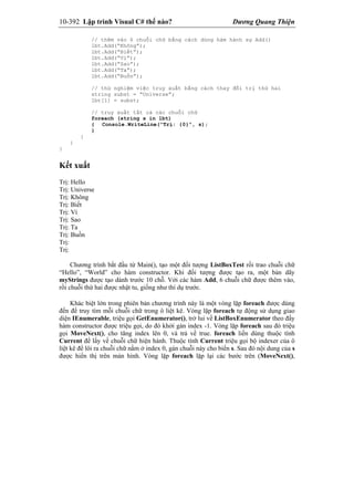10-392 Lập trình Visual C# thế nào? Dương Quang Thiện
// thêm vào 6 chuỗi chữ bằng cách dùng hàm hành sự Add()
lbt.Add(“Không”);
lbt.Add(“Biết”);
lbt.Add(“Vì”);
lbt.Add(“Sao”);
lbt.Add(“Ta”);
lbt.Add(“Buồn”);
// thử nghiệm việc truy xuất bằng cách thay đổi trị thứ hai
string subst = “Universe”;
lbt[1] = subst;
// truy xuất tất cả các chuỗi chữ
foreach (string s in lbt)
{ Console.WriteLine(“Trị: {0}”, s);
}
}
}
}
Kết xuất
Trị: Hello
Trị: Universe
Trị: Không
Trị: Biết
Trị: Vì
Trị: Sao
Trị: Ta
Trị: Buồn
Trị:
Trị:
Chương trình bắt đầu từ Main(), tạo một đối tượng ListBoxTest rồi trao chuỗi chữ
“Hello”, “World” cho hàm constructor. Khi đối tượng được tạo ra, một bản dãy
myStrings được tạo dành trước 10 chỗ. Với các hàm Add, 6 chuỗi chữ được thêm vào,
rồi chuỗi thứ hai được nhật tu, giống như thí dụ trước.
Khác biệt lớn trong phiên bản chương trình này là một vòng lặp foreach được dùng
đến để truy tìm mỗi chuỗi chữ trong ô liệt kê. Vòng lặp foreach tự động sử dụng giao
diện IEnumerable, triệu gọi GetEnumerator(), trở lui về ListBoxEnumerator theo đấy
hàm constructor được triệu gọi, do đó khởi gán index -1. Vòng lặp foreach sau đó triệu
gọi MoveNext(), cho tăng index lên 0, và trả về true. foreach liền dùng thuộc tính
Current để lấy về chuỗi chữ hiện hành. Thuộc tính Current triệu gọi bộ indexer của ô
liệt kê để lôi ra chuỗi chữ nằm ở index 0, gán chuỗi này cho biến s. Sau đó nội dung của s
được hiển thị trên màn hình. Vòng lặp foreach lặp lại các bước trên (MoveNext(),
 