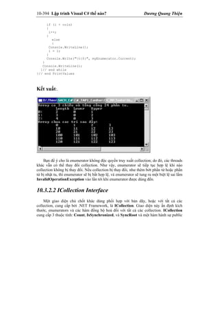 10-394 Lập trình Visual C# thế nào? Dương Quang Thiện
if (i < cols)
{
i++;
}
else
{
Console.WriteLine();
i = 1;
}
Console.Write("t{0}", myEnumerator.Current);
}
Console.WriteLine();
}// end while
}// end PrintValues
Kết xuất:.
Bạn để ý cho là enumerator không độc quyền truy xuất collection; do đó, các threads
khác vẫn có thể thay đổi collection. Như vậy, enumerator sẽ tiếp tục hợp lệ khi nào
collection không bị thay đổi. Nếu collection bị thay đổi, như thêm bớt phần tử hoặc phần
tử bị nhật tu, thì enumerator sẽ bị bất hợp lệ, và enumerator sẽ tung ra một biệt lệ sai lầm
InvalidOperationException vào lần tới khi enumerator được dùng đến.
10.3.2.2 ICollection Interface
Một giao diện chủ chốt khác dùng phối hợp với bản dãy, hoặc với tất cả các
collection, cung cấp bởi .NET Framework, là ICollection. Giao diện này ấn định kích
thước, enumerators và các hàm đồng bộ hoá đối với tất cả các collection. ICollection
cung cấp 3 thuộc tính: Count, IsSynchronized, và SyncRoot và một hàm hành sự public
 