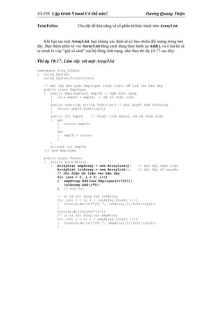10-398 Lập trình Visual C# thế nào? Dương Quang Thiện
TrimToSize Cho đặt để khả năng về số phần tử hiện hành trên ArrayList.
Khi bạn tạo một ArrayList, bạn không xác định sẽ có bao nhiêu đối tượng trong bản
dãy. Bạn thêm phần tử vào ArrayList bằng cách dùng hàm hành sự Add(), và ô liệt kê sẽ
tự mình lo việc “giữ sổ sách” nội bộ đúng tình trạng, như theo thí dụ 10-17 sau đây:
Thí dụ 10-17: Làm việc với một ArrayList
namespace Prog_CSharp
{ using System;
using System.Collections;
// một lớp đơn giản Employee (nhân viên) để trữ lên bản dãy
public class Employee
{ public Employee(int empID) // hàm khởi dựng
{ this.empID = empID; // mã số nhân viên
}
public override string ToString() // phủ quyết hàm ToString
{ return empID.ToString();
}
public int EmpID // thuộc tính EmpID, mã số nhân viên
{ get
{ return empID;
}
set
{ empID = value;
}
}
private int empID;
}// end Employee
public class Tester
{ static void Main()
{ ArrayList empArray = new ArrayList(); // bản dãy nhân viên
ArrayList intArray = new ArrayList(); // bản dãy số nguyên
// cho điền dữ liệu vào bản dãy
for (int = 0; i < 5; i++)
{ empArray.Add(new Employee(i+100));
intArray.Add(i*5);
} // end for
// in ra nội dung của intArray
for (int i = 0; i < intArray.Count; i++)
{ Console.Write(“{0} “, intArray[i].ToString());
}
Console.WriteLine(“n”);
// in ra nội dung của empArray
for (int i = 0; i < empArray.Count; i++)
{ Console.Write(“{0} “, empArray[i].ToString());
}
 