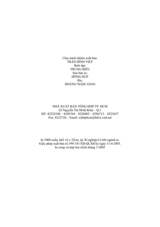 Chịu trách nhiệm xuất bản:
TRẦN ĐÌNH VIỆT
Biên tập:
TRUNG HIẾU
Sửa bản in:
HỒNG HUÊ
Bìa:
HOÀNG NGỌC GIAO
NHÀ XUẤT BẢN TỔNG HỢP TP. HCM
62 Nguyễn Thị Minh Khai – Q.1
ĐT: 82225340 – 8296764 – 8220405 – 8296713 – 8223637
Fax: 8222726 – Email: nxbtphcm@bdvn.vnd.net
In 1000 cuốn, khổ 16 x 22cm, tại Xí nghiệp Cơ khí ngành in.
Giấy phép xuất bản số 399-191/XB-QLXB ký ngày 11-4-2003.
In xong và nộp lưu chiểu tháng 1-2005
 