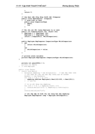 10-405 Lập trình Visual C# thế nào? Dương Quang Thiện
}
return 0;
}
// lớp được nằm lồng dùng thiết đặt IComparer
public class EmpComparer: IComparer
{ // enum kiểu so sánh
public enum ComparisonType
{ EmpID,
Yrs
}
// Yêu cầu các đối tượng Employee tự so sánh
public int Compare(object lhs, object rhs)
{ Employee l = (Employee) lhs;
Employee r = (Employee) rhs;
return l.CompareTo(r, WhichComparison);
}
public Employee.EmpComparer.ComparisonType WhichComparison
{ get
{ return whichComparison;
}
set
{ whichComparison = value;
}
}
// private state variable
private Employee.EmpComparer.ComparisonType whichComparison;
}
private int yearsOfSvc = 1;
private int empID;
} // end Employee
public class Tester
{ static void Main()
{ ArrayList empArray = new ArrayList(); // bản dãy nhân viên
// cho điền dữ liệu vào bản dãy thông qua số random
Random r = new Random();
for (int i = 0; i < 5; i++)
{ empArray.Add(new Employee(r.Next(10)+100, r.Next(20)));
} // end for
// in ra nội dung của empArray
for (int i = 0; i < empArray.Count; i++)
{ Console.Write(“n{0} “, empArray[i].ToString());
}
Console.WriteLine(“n”);
// cho sắp xếp và hiển thị nội dung bản dãy empArray
Employee.EmpComparer comp = Employee.GetComparer();
 