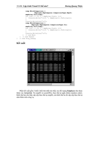 10-406 Lập trình Visual C# thế nào? Dương Quang Thiện
comp.WhichComparison =
Employee.EmpComparer.ComparisonType.EmpID;
empArray.Sort(comp);
for (int i = 0; i < empArray.Count; i++)
{ Console.Write(“n{0} “, empArray[i].ToString());
}
Console.WriteLine(“n”);
comp.WhichComparison =
Employee.EmpComparer.ComparisonType.Yrs;
empArray.Sort(comp);
for (int i = 0; i < empArray.Count; i++)
{ Console.Write(“n{0} “, empArray[i].ToString());
}
Console.WriteLine(“n”);
} // end Main
} // end Tester
} // end Prog_CSharp
Kết xuất
Phần kết xuất gồm 3 khối: khối thứ nhất cho thấy các đối tượng Employee như được
thêm vào ArrayList. Trị empID và yearsOfSvc theo thứ tự ngẫu nhiên (random order).
Khối thứ hai cho thấy sắp xếp theo thứ tự empID, còn khối thứ ba thì sắp xếp theo thứ tự
năm thâm niên công vụ.
 