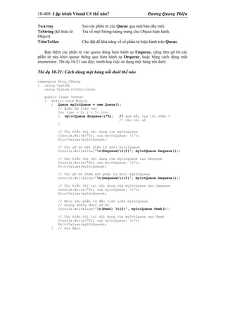 10-408 Lập trình Visual C# thế nào? Dương Quang Thiện
ToArray Sao các phần tử của Queue qua một bản dãy mới.
ToString (kế thừa từ
Object)
Trả về một String tượng trưng cho Object hiện hành.
TrimToSize Cho đặt để khả năng về số phần tử hiện hành trên Queue.
Bạn thêm các phần tử vào queue dùng hàm hành sự Enqueue, cũng như gỡ bỏ các
phần tử này khỏi queue thông qua hàm hành sự Dequeue, hoặc bằng cách dùng một
enumerator. Thí dụ 10-21 sau đây: minh hoạ việc sử dụng một hàng nối đuôi:
Thí dụ 10-21: Cách dùng một hàng nối đuôi thế nào
namespace Prog_CSharp
{ using System;
using System.Collections;
public class Tester
{ static void Main()
{ Queue myIntQueue = new Queue();
// điền dữ liệu vào
for (int = 0; i < 5; i++)
{ myIntQueue.Enqueue(i*5); // qua mỗi tua thì nhân 5
// cho chỉ số
}
// Cho hiển thị nội dung của myIntQueue
Console.Write(“Trị của myIntQueue: t”);
PrintValues(myIntQueue);
// Cho gỡ bỏ một phần tử khỏi myIntQueue
Console.WriteLine(“n(Dequeue)t{0}”, myIntQueue.Dequeue());
// Cho hiển thị nội dung của myIntQueue sau Dequeue
Console.Write(“Trị của myIntQueue: t”);
PrintValues(myIntQueue);
// Cho gỡ bỏ thêm một phần tử khỏi myIntQueue
Console.WriteLine(“n(Dequeue)t{0}”, myIntQueue.Dequeue());
// Cho hiển thị lại nội dung của myIntQueue sau Dequeue
Console.Write(“Trị của myIntQueue: t”);
PrintValues(myIntQueue);
// Nhìn lén phần tử đầu tiên trên myIntQueue
// nhưng không được gỡ bỏ
Console.WriteLine(“n(Peek) t{0}”, myIntQueue.Peek());
// Cho hiển thị lại nội dung của myIntQueue sau Peek
Console.Write(“Trị của myIntQueue: t”);
PrintValues(myIntQueue);
} // end Main
 