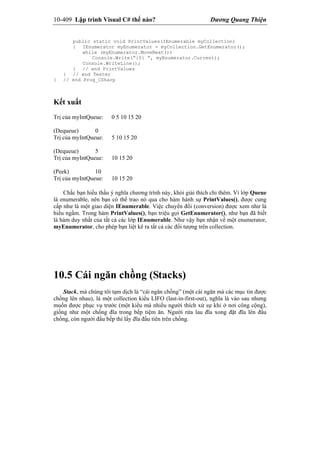 10-409 Lập trình Visual C# thế nào? Dương Quang Thiện
public static void PrintValues(IEnumerable myCollection)
{ IEnumerator myEnumerator = myCollection.GetEnumerator();
while (myEnumerator.MoveNext())
Console.Write(“{0} “, myEnumerator.Current);
Console.WriteLine();
} // end PrintValues
} // end Tester
} // end Prog_CSharp
Kết xuất
Trị của myIntQueue: 0 5 10 15 20
(Dequeue) 0
Trị của myIntQueue: 5 10 15 20
(Dequeue) 5
Trị của myIntQueue: 10 15 20
(Peek) 10
Trị của myIntQueue: 10 15 20
Chắc bạn hiểu thấu ý nghĩa chương trình này, khỏi giải thích chi thêm. Vì lớp Queue
là enumerable, nên bạn có thể trao nó qua cho hàm hành sự PrintValues(), được cung
cấp như là một giao diện IEnumerable. Việc chuyển đổi (conversion) được xem như là
hiểu ngầm. Trong hàm PrintValues(), bạn triệu gọi GetEnumerator(), như bạn đã biết
là hàm duy nhất của tất cả các lớp IEnumerable. Như vậy bạn nhận về một enumerator,
myEnumerator, cho phép bạn liệt kê ra tất cả các đối tượng trên collection.
10.5 Cái ngăn chồng (Stacks)
Stack, mà chúng tôi tạm dịch là “cái ngăn chồng” (một cái ngăn mà các mục tin được
chồng lên nhau), là một collection kiểu LIFO (last-in-first-out), nghĩa là vào sau nhưng
muốn được phục vụ trước (một kiểu mà nhiều người thích xử sự khi ở nơi công cộng),
giống như một chống đĩa trong bếp tiệm ăn. Người rửa lau đĩa xong đặt đĩa lên đầu
chồng, còn người đầu bếp thì lấy đĩa đầu tiên trên chồng.
 