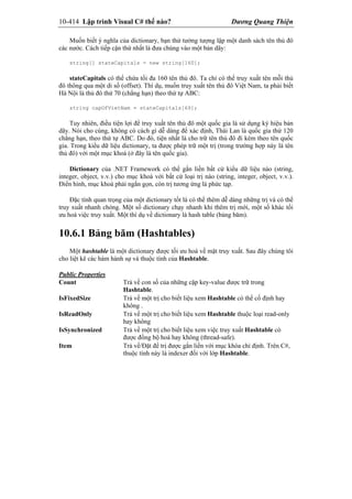 10-414 Lập trình Visual C# thế nào? Dương Quang Thiện
Muốn biết ý nghĩa của dictionary, bạn thử tưởng tượng lập một danh sách tên thủ đô
các nước. Cách tiếp cận thứ nhất là đưa chúng vào một bản dãy:
string[] stateCapitals = new string[160];
stateCapitals có thể chứa tối đa 160 tên thủ đô. Ta chỉ có thể truy xuất tên mỗi thủ
đô thông qua một di số (offset). Thí dụ, muốn truy xuất tên thủ đô Việt Nam, ta phải biết
Hà Nội là thủ đô thứ 70 (chẳng hạn) theo thứ tự ABC:
string capOfVietNam = stateCapitals[69];
Tuy nhiên, điều tiện lợi để truy xuất tên thủ đô một quốc gia là sử dụng ký hiệu bản
dãy. Nói cho cùng, không có cách gì dễ dàng để xác định, Thái Lan là quốc gia thứ 120
chẳng hạn, theo thứ tự ABC. Do đó, tiện nhất là cho trữ tên thủ đô đi kèm theo tên quốc
gia. Trong kiểu dữ liệu dictionary, ta được phép trữ một trị (trong trường hợp này là tên
thủ đô) với một mục khoá (ở đây là tên quốc gia).
Dictionary của .NET Framework có thể gắn liền bất cứ kiểu dữ liệu nào (string,
integer, object, v.v.) cho mục khoá với bất cứ loại trị nào (string, integer, object, v.v.).
Điển hình, mục khoá phải ngắn gọn, còn trị tương ứng là phức tạp.
Đặc tính quan trọng của một dictionary tốt là có thể thêm dễ dàng những trị và có thể
truy xuất nhanh chóng. Một số dictionary chạy nhanh khi thêm trị mới, một số khác tối
ưu hoá việc truy xuất. Một thí dụ về dictionary là hash table (bảng băm).
10.6.1 Bảng băm (Hashtables)
Một hashtable là một dictionary được tối ưu hoá về mặt truy xuất. Sau đây chúng tôi
cho liệt kê các hàm hành sự và thuộc tính của Hashtable.
Public Properties
Count Trả về con số của những cặp key-value được trữ trong
Hashtable.
IsFixedSize Trả về một trị cho biết liệu xem Hashtable có thể cố định hay
không .
IsReadOnly Trả về một trị cho biết liệu xem Hashtable thuộc loại read-only
hay không
IsSynchronized Trả về một trị cho biết liệu xem việc truy xuất Hashtable có
được đồng bộ hoá hay không (thread-safe).
Item Trả về/Đặt để trị được gắn liền với mục khóa chỉ định. Trên C#,
thuộc tính này là indexer đối với lớp Hashtable.
 