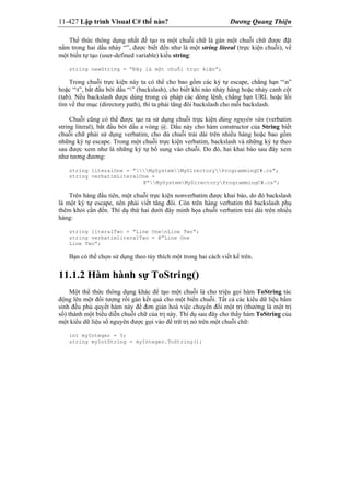 11-427 Lập trình Visual C# thế nào? Dương Quang Thiện
Thể thức thông dụng nhất để tạo ra một chuỗi chữ là gán một chuỗi chữ được đặt
nằm trong hai dấu nháy “”, được biết đến như là một string literal (trực kiện chuỗi), về
một biến tự tạo (user-defined variable) kiểu string:
string newString = “Đây là một chuỗi trực kiện”;
Trong chuỗi trực kiện này ta có thể cho bao gồm các ký tự escape, chẳng hạn “n”
hoặc “t”, bắt đầu bởi dấu “” (backslash), cho biết khi nào nhảy hàng hoặc nhảy canh cột
(tab). Nếu backslash được dùng trong cú pháp các dòng lệnh, chẳng hạn URL hoặc lối
tìm về thư mục (directory path), thì ta phải tăng đôi backslash cho mỗi backslash.
Chuỗi cũng có thể được tạo ra sử dụng chuỗi trực kiện đúng nguyên văn (verbatim
string literal), bắt đầu bởi dấu a vòng @. Dấu này cho hàm constructor của String biết
chuỗi chữ phải sử dụng verbatim, cho dù chuỗi trải dài trên nhiều hàng hoặc bao gồm
những ký tự escape. Trong một chuỗi trực kiện verbatim, backslash và những ký tự theo
sau được xem như là những ký tự bổ sung vào chuỗi. Do đó, hai khai báo sau đây xem
như tương đương:
string literalOne = “MySystemMyDirectoryProgrammingC#.cs”;
string verbatimLiteralOne =
@“MySystemMyDirectoryProgrammingC#.cs”;
Trên hàng đầu tiên, một chuỗi trực kiện nonverbatim được khai báo, do đó backslash
là một ký tự escape, nên phải viết tăng đôi. Còn trên hàng verbatim thì backslash phụ
thêm khỏi cần đến. Thí dụ thứ hai dưới đây minh họa chuỗi verbatim trải dài trên nhiều
hàng:
string literalTwo = “Line OnenLine Two”;
string verbatimliteralTwo = @”Line One
Line Two”;
Bạn có thể chọn sử dụng theo tùy thích một trong hai cách viết kể trên.
11.1.2 Hàm hành sự ToString()
Một thể thức thông dụng khác để tạo một chuỗi là cho triệu gọi hàm ToString tác
động lên một đối tượng rồi gán kết quả cho một biến chuỗi. Tất cả các kiểu dữ liệu bẩm
sinh đều phủ quyết hàm này để đơn giản hoá việc chuyển đổi một trị (thường là một trị
số) thành một biểu diễn chuỗi chữ của trị này. Thí dụ sau đây cho thấy hàm ToString của
một kiểu dữ liệu số nguyên được gọi vào để trữ trị nó trên một chuỗi chữ:
int myInteger = 5;
string myIntString = myInteger.ToString();
 