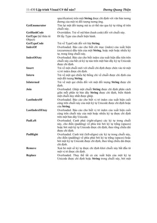 11-430 Lập trình Visual C# thế nào? Dương Quang Thiện
specification) trên một String được chỉ định với văn bản tương
đương của một trị đối tượng tương ứng.
GetEnumerator Tìm lại một đối tượng mà ta có thể rảo qua ký tự riêng rẽ trên
chuỗi này.
GetHashCode Overridden. Trả về mã băm (hash code) đối với chuỗi này.
GetType (kế thừa từ
Object)
Đi lấy Type của chuỗi hiện hành.
GetTypeCode Trả về TypeCode đối với lớp String.
IndexOf Overloaded. Báo cáo cho biết chỉ mục (index) của xuất hiện
(occurrence) đầu tiên của một String, hoặc một hoặc nhiều ký
tự, trong lòng chuỗi này.
IndexOfAny Overloaded. Báo cáo cho biết index của xuất hiện đầu tiên trên
chuỗi này của bất cứ ký tự nào trên một bản dãy ký tự Unicode
được chỉ định.
Insert Trả về một chuỗi mới với chuỗi chỉ định được chèn vào từ một
vị trí index được chỉ định.
Intern Trả về một qui chiếu hệ thống chỉ về chuỗi được chỉ định của
một đối tượng String.
IsInterned Trả về một qui chiếu đối với một đối tượng String được chỉ
định.
Join Overloaded. Ghép một chuỗi String được chỉ định phân cách
giữa mỗi phần tử bản dãy String được chỉ định, biến thành
một chuỗi duy nhất được ghép.
LastIndexOf Overloaded. Báo cáo cho biết vị trí index của xuất hiện cuối
cùng trên chuỗi này của một ký tự Unicode được chỉ định hoặc
của String.
LastIndexOfAny Overloaded. Báo cáo cho biết vị trí index của xuất hiện cuối
cùng trên chuỗi này của một hoặc nhiều ký tự được chỉ định
trên một bản dãy Unicode.
PadLeft Overloaded. Canh phải (right-aligns) các ký tự trong chuỗi
này, cho điền (padding) về phía trái bởi ký tự trắng (spaces)
hoặc bởi một ký tự Unicode được chỉ định, theo tổng chiều dài
được chỉ định.
PadRight Overloaded. Canh trái (left-aligns) các ký tự trong chuỗi này,
cho điền (padding) về phía phải bởi ký tự trắng (spaces) hoặc
bởi một ký tự Unicode được chỉ định, theo tổng chiều dài được
chỉ định.
Remove Xoá bỏ một số ký tự được chỉ định khỏi chuỗi này bắt đầu từ
một vị trí được chỉ định.
Replace Overloaded. Thay thế tất cả các xuất hiện của một ký tự
Unicode được chỉ định hoặc String trong chuỗi này, bởi một
 