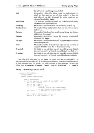 11-431 Lập trình Visual C# thế nào? Dương Quang Thiện
ký tự Unicode hoặc String được chỉ định.
Split Overloaded. Nhận diện những chuỗi con (substrings) trên
chuỗi này được giới hạn bởi một hoặc nhiều ký tự được chỉ
định trên một bản dãy, rồi sau đó đưa những chuỗi con này
vào một bản dãy kiểu String.
StartsWith Xác định liệu xem khởi đi chuỗi này có khớp với đối tượng
String được chỉ định hay không.
Substring Overloaded. Trả về một chuỗi con (substring) từ chuỗi này.
ToCharArray Overloaded. Chép các ký tự trên chuỗi này lên một bản dãy ký
tự Unicode.
ToLower Overloaded. Trả về một bản sao đối tượng String này ghi theo
chữ thường (lowercase).
ToString Overloaded. Overridden. Chuyển đổi (convert) trị của chuỗi
này thành một String.
ToUpper Overloaded. Trả về một bản sao đối tượng String này viết theo
chữ hoa (uppercase).
Trim Overloaded. Gỡ bỏ tất cả các xuất hiện của một nhóm ký tự
được chỉ định khỏi phần đầu và đuôi của chuỗi này.
TrimEnd Gỡ bỏ tất cả các xuất hiện của một nhóm ký tự được chỉ định
trên một bản dãy ký tự Unicode khỏi phần đuôi của chuỗi này.
TrimStart Gỡ bỏ tất cả các xuất hiện của một nhóm ký tự được chỉ định
trên một bản dãy ký tự Unicode khỏi phần đầu của chuỗi này.
Bạn thấy là số thành viên của lớp String khá phong phú. Bạn nên vào MSDN của
Microsoft tra cứu từng hàm một để xem công dụng của từng hàm cũng như những thí dụ
sử dụng của mỗi hàm. Thí dụ 11-1 chỉ minh họa việc sử dụng của một vài hàm, như
chẳng hạn Compare(), Concat(), Copy(), Insert(), EndsWith() và IndexOf.
Thí dụ 11-1: Làm việc với các chuỗi.
namespace Prog_CSharp
{ using System;
public class StringTester
{
static void Main()
{ // thử tạo một vài chuỗi để mà_u8220 ?vọc”
string s1 = "abcd";
string s2 = "ABCD";
string s3 = @"Samis, Inc.
provides custom ,NET development,
on-site Training and Consulting";
int result; // để chứa kết quả so sánh
// so sánh 2 chuỗi, case sensitive
result = string.Compare(s1, s2);
 