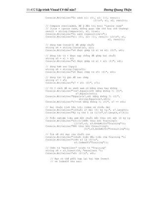 11-432 Lập trình Visual C# thế nào? Dương Quang Thiện
Console.WriteLine("So sánh s1: {0}, s2: {1}, result:
{2}n", s1, s2, result);
// Compare overloaded, để ý đến trị bool “ignore case”
// (true = ignore case, không quan tâm chữ hoa chữ thường)
result = string.Compare(s1, s2, true);
Console.WriteLine("So sánh insensitiven");
Console.WriteLine("s1: {0}, s2: {1}, result: {2}n", s1,
s2, result);
// dùng hàm Concat() để ghép chuỗi
string s4 = string.Concat(s1, s2);
Console.WriteLine("s4 được ghép từ s1 và s2: {0}", s4);
// dùng tác tử + được nạp chồng để ghép hai chuỗi
string s5 = s1 + s2;
Console.WriteLine("s5 được ghép từ s1 + s2: {0}", s4);
// dùng hàm sao Copy()
string s6 = string.Copy(s5);
Console.WriteLine("s6 được chép từ s5: {0}", s6);
// dùng tác tử gán để sao chép
string s7 = s5;
Console.WriteLine("s7 = s5: {0}", s7);
// Có 3 cách để so sánh xem có bằng nhau hay không
Console.WriteLine("ns7.Equals(s6) bằng không ?: {0}",
s7.Equals(s6));
Console.WriteLine("Equals(s7,s6) bằng không ?: {0}",
string.Equals(s7,s6));
Console.WriteLine("s7==s6 bằng không ?: {0}", s7 == s6);
// Hai thuộc tính hữu ích: index và chiều dài
Console.WriteLine("nChuỗi s7 dài {0} ký tự.", s7.Length);
Console.WriteLine("Ký tự thứ 5 là {1}n",s7.Length,s7[4]);
// Trắc nghiệm liệu xem một chuỗi kết thúc với một lô ký tự
Console.WriteLine("s3:{0}nKết thúc bởi Training?:
{1}n",s3, s3.EndsWith("Training"));
Console.WriteLine("Kết thúc bởi Consulting?:
{0}",s3.EndsWith("Consulting"));
// Trả về chỉ mục của chuỗi con
Console.WriteLine("nXuất hiện đầu tiên của Training ");
Console.WriteLine("trên s3 là {0}n",
s3.IndexOf("Training"));
// Chèn từ “excellent” trước từ “Training”
string s8 = s3.Insert(56, "excellent ”);
Console.WriteLine("s8: {0}n", s8);
// Bạn có thể phối hợp lại hai hàm Insert
// và IndexOf như sau:
 
