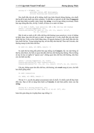 11-434 Lập trình Visual C# thế nào? Dương Quang Thiện
string s3 = @“SAMIS, Inc.
provides custom ,NET development,
on-site Training and Consulting”;
Hai chuỗi đầu tiên s1, s2 là những chuỗi trực kiện (literal) thông thường, còn chuỗi
thứ ba s3 là một chuỗi trực kiện verbatim. Ta bắt đầu so sánh s1 với s2. Hàm Compare()
là một hàm hành sự public static thuộc lớp string, và nó bị nạp chồng (overload). Phiên
bản nạp chồng đầu tiên, chỉ lấy 2 chuỗi, rồi đem ra so sánh với nhau:
// so sánh 2 chuỗi, case sensitive (để ý đến chữ hoa chữ thường)
result = string.Compare(s1, s2);
Console.WriteLine(“So sánh s1: {0}, s2: {1}, result: {2}n”,
s1, s2, result);
Đây là một so sánh có để ý đến chữ hoa chữ thường (case-sensitive), và trả về những
trị khác nhau, dựa trên kết quả so sánh: số nguyên âm (-1) nếu chuỗi đầu tiên nhỏ thua
chuỗi thứ hai, 0 nếu cả hai chuỗi bằng nhau, số nguyên dương (1) nếu chuỗi đầu tiên lớn
hơn chuỗi thứ hai. Trong trường hợp này, s1 cho thấy nhỏ thua s2. Theo mã Unicode, chữ
thường mang trị nhỏ thua chữ hoa:
So sánh s1: abdc, s2: ABCD, result: -1
So sánh thứ hai dùng đến phiên bản nạp chồng của Compare, lấy vào một thông số
thứ ba, kiểu Bool, cho biết có quan tâm đến chữ hoa chữ thường hay không. Nếu trị thông
số này là true có nghĩa là “ignore case”, không quan tâm chữ hoa chữ thường, như theo
các câu lệnh sau đây:
result = string.Compare(s1, s2, true);
Console.WriteLine(“So sánh insensitiven”);
Console.WriteLine(“s1: {0}, s2: {1}, result: {2}n”, s1, s2, result);
Lần này, không quan tâm đến chữ hoa, chữ thường, nên result mang trị zero, cho biết
hai chuỗi giống nhau:
So sánh insensitive
s1: abdc, s2: ABCD, result: 0
Thí dụ 11-1, sau đó cho ghép (concatenate) một số chuỗi. Có nhiều cách để thực hiện
điều này. Bạn có thể sử dụng hàm hành sự Concat(), là một hàm public static của lớp
string:
string s4 = string.Concat(s1, s2);
Console.WriteLine(“s4 được ghép từ s1 và s2: {0}”, s4);
hoặc đơn giản dùng tác tử ghép được nạp chồng (+):
 