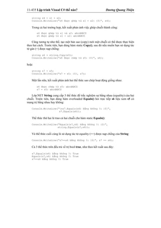 11-435 Lập trình Visual C# thế nào? Dương Quang Thiện
string s4 = s1 + s2;
Console.WriteLine(“s4 được ghép từ s1 + s2: {0}”, s4);
Trong cả hai trường hợp, kết xuất phản ảnh việc ghép chuỗi thành công:
s4 được ghép từ s1 và s2: abcdABCD
s5 được ghép từ s1 + s2: abcdABCD
Cũng tương tự như thế, tạo một bản sao (copy) mới một chuỗi có thể được thực hiện
theo hai cách. Trước tiên, bạn dùng hàm static Copy(), sau đó nếu muốn bạn sử dụng tác
tử gán (=) được nạp chồng:
string s6 = string.Copy(s5);
Console.WriteLine(“s6 được chép từ s5: {0}”, s6);
hoặc
string s7 = s5;
Console.WriteLine(“s7 = s5: {0}, s7);
Một lần nữa, kết xuất phản ảnh hai thể thức sao chép hoạt động giống nhau:
s6 được chép từ s5: abcdABCD
s7 = s5: abcdABCD
Lớp.NET String cung cấp 3 thể thức để trắc nghiệm sự bằng nhau (equality) của hai
chuỗi. Trước tiên, bạn dùng hàm overloaded Equals() hỏi trực tiếp s6 liệu xem s5 có
mang trị bằng nhau hay không:
Console.WriteLine(“ns7.Equals(s6) bằng không ?: {0}”,
s7.Equals(s6));
Thể thức thứ hai là trao cả hai chuỗi cho hàm static Equals():
Console.WriteLine(“Equals(s7,s6) bằng không ?: {0}”,
string.Equals(s7,s6));
Và thể thức cuối cùng là sử dụng tác tử equality (==) được nạp chồng của String:
Console.WriteLine(“s7==s6 bằng không ?: {0}”, s7 == s6);
Cả 3 thể thức trên đều trả về trị bool true, như theo kết xuất sau đây:
s7.Equals(s6) bằng không ?: True
Equals(s7,s6) bằng không ?: True
s7==s6 bằng không ?: True
 