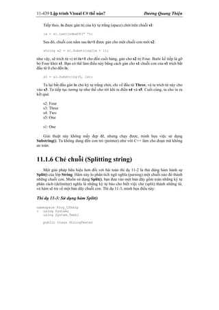 11-439 Lập trình Visual C# thế nào? Dương Quang Thiện
Tiếp theo, ix được gán trị của ký tự trắng (space) chót trên chuỗi s1:
ix = s1.LastIndexOf(“ “);
Sau đó, chuỗi con nằm sau ix+1 được gán cho một chuỗi con mới s2:
string s2 = s1.Substring(ix + 1);
như vậy, sẽ trích từ vị trí ix+1 cho đến cuối hàng, gán cho s2 trị Four. Bước kế tiếp là gỡ
bỏ Four khỏi s1. Bạn có thể làm điều này bằng cách gán cho s1 chuỗi con của s1 trích bắt
đầu từ 0 cho đến ix:
s1 = s1.Substring(0, ix);
Ta lại bắt đầu gán ix cho ký tự trắng chót, chỉ về đầu từ Three, và ta trích từ này cho
vào s3. Ta tiếp tục tương tự như thế cho tới khi ta điền s4 và s5. Cuối cùng, ta cho in ra
kết quả:
s2: Four
s3: Three
s4: Two
s5: One
s1: One
Giải thuật này không mấy đẹp đẽ, nhưng chạy được, minh họa việc sử dụng
Substring(). Ta không dùng đến con trỏ (pointer) như với C++ làm cho đoạn mã không
an toàn.
11.1.6 Chẻ chuỗi (Splitting string)
Một giải pháp hữu hiệu hơn đối với bài toán thí dụ 11-2 là thử dùng hàm hành sự
Split() của lớp String. Hàm này lo phân tích ngữ nghĩa (parsing) một chuỗi nào đó thành
những chuỗi con. Muốn sử dụng Split(), bạn đưa vào một bản dãy gồm toàn những ký tự
phân cách (delimiter) nghĩa là những ký tự báo cho biết việc chẻ (split) thành những từ,
và hàm sẽ trả về một bản dãy chuỗi con. Thí dụ 11-3, minh họa điều này:
Thí dụ 11-3: Sử dụng hàm Split()
namespace Prog_CSharp
{ using System;
using System.Text;
public class StringTester
 